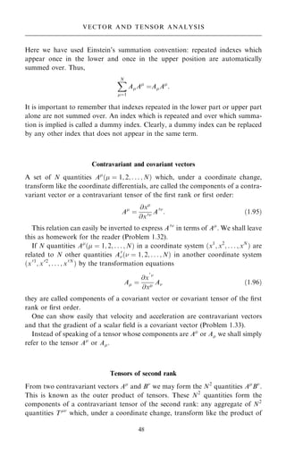 Here we have used Einstein's summation convention: repeated indexes which
appear once in the lower and once in the upper position are automatically
summed over. Thus,
X
N
ˆ1
AA
ˆAA
:
It is important to remember that indexes repeated in the lower part or upper part
alone are not summed over. An index which is repeated and over which summa-
tion is implied is called a dummy index. Clearly, a dummy index can be replaced
by any other index that does not appear in the same term.
Contravariant and covariant vectors
A set of N quantities A
… ˆ 1; 2; . . . ; N† which, under a coordinate change,
transform like the coordinate diÿerentials, are called the components of a contra-
variant vector or a contravariant tensor of the ®rst rank or ®rst order:
A
ˆ
@x
@x0 A0
: …1:95†
This relation can easily be inverted to express A0
in terms of A
. We shall leave
this as homework for the reader (Problem 1.32).
If N quantities A
… ˆ 1; 2; . . . ; N† in a coordinate system …x1
; x2
; . . . ; xN
† are
related to N other quantities A0
… ˆ 1; 2; . . . ; N† in another coordinate system
…x01
; x02
; . . . ; x0N
† by the transformation equations
A ˆ
@x
0

@x A …1:96†
they are called components of a covariant vector or covariant tensor of the ®rst
rank or ®rst order.
One can show easily that velocity and acceleration are contravariant vectors
and that the gradient of a scalar ®eld is a covariant vector (Problem 1.33).
Instead of speaking of a tensor whose components are A
or A we shall simply
refer to the tensor A
or A.
Tensors of second rank
From two contravariant vectors A
and B
we may form the N2
quantities A
B
.
This is known as the outer product of tensors. These N2
quantities form the
components of a contravariant tensor of the second rank: any aggregate of N2
quantities T
which, under a coordinate change, transform like the product of
48
VECTOR AND TENSOR ANALYSIS
 