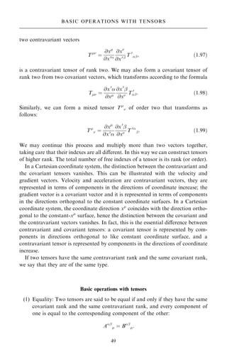 two contravariant vectors
T
ˆ
@x
@x0
@x
@x0þ
T 0
þ; …1:97†
is a contravariant tensor of rank two. We may also form a covariant tensor of
rank two from two covariant vectors, which transforms according to the formula
T ˆ
@x0

@x
@x0
þ
@x T 0
þ: …1:98†
Similarly, we can form a mixed tensor T
 of order two that transforms as
follows:
T
 ˆ
@x
@x0

@x0
þ
@x T 0
þ: …1:99†
We may continue this process and multiply more than two vectors together,
taking care that their indexes are all diÿerent. In this way we can construct tensors
of higher rank. The total number of free indexes of a tensor is its rank (or order).
In a Cartesian coordinate system, the distinction between the contravariant and
the covariant tensors vanishes. This can be illustrated with the velocity and
gradient vectors. Velocity and acceleration are contravariant vectors, they are
represented in terms of components in the directions of coordinate increase; the
gradient vector is a covariant vector and it is represented in terms of components
in the directions orthogonal to the constant coordinate surfaces. In a Cartesian
coordinate system, the coordinate direction x
coincides with the direction ortho-
gonal to the constant-x
surface, hence the distinction between the covariant and
the contravariant vectors vanishes. In fact, this is the essential diÿerence between
contravariant and covariant tensors: a covariant tensor is represented by com-
ponents in directions orthogonal to like constant coordinate surface, and a
contravariant tensor is represented by components in the directions of coordinate
increase.
If two tensors have the same contravariant rank and the same covariant rank,
we say that they are of the same type.
Basic operations with tensors
(1) Equality: Two tensors are said to be equal if and only if they have the same
covariant rank and the same contravariant rank, and every component of
one is equal to the corresponding component of the other:
Aþ
 ˆ Bþ
:
49
BASIC OPERATIONS WITH TENSORS
 