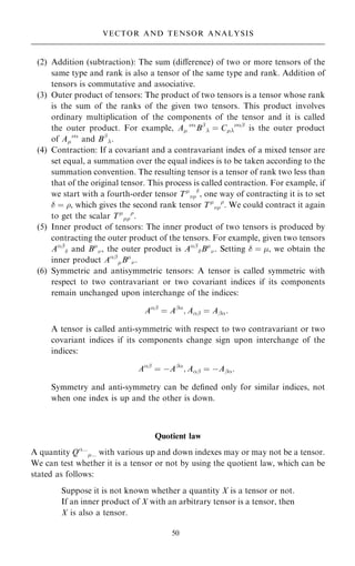 (2) Addition (subtraction): The sum (diÿerence) of two or more tensors of the
same type and rank is also a tensor of the same type and rank. Addition of
tensors is commutative and associative.
(3) Outer product of tensors: The product of two tensors is a tensor whose rank
is the sum of the ranks of the given two tensors. This product involves
ordinary multiplication of the components of the tensor and it is called
the outer product. For example, A

Bþ
 ˆ C
þ
is the outer product
of A

and Bþ
.
(4) Contraction: If a covariant and a contravariant index of a mixed tensor are
set equal, a summation over the equal indices is to be taken according to the
summation convention. The resulting tensor is a tensor of rank two less than
that of the original tensor. This process is called contraction. For example, if
we start with a fourth-order tensor T


, one way of contracting it is to set
 ˆ , which gives the second rank tensor T


. We could contract it again
to get the scalar T


.
(5) Inner product of tensors: The inner product of two tensors is produced by
contracting the outer product of the tensors. For example, given two tensors
Aþ
 and B
, the outer product is Aþ
B
. Setting  ˆ , we obtain the
inner product Aþ
B
.
(6) Symmetric and antisymmetric tensors: A tensor is called symmetric with
respect to two contravariant or two covariant indices if its components
remain unchanged upon interchange of the indices:
Aþ
ˆ Aþ
; Aþ ˆ Aþ:
A tensor is called anti-symmetric with respect to two contravariant or two
covariant indices if its components change sign upon interchange of the
indices:
Aþ
ˆ ÿAþ
; Aþ ˆ ÿAþ:
Symmetry and anti-symmetry can be de®ned only for similar indices, not
when one index is up and the other is down.
Quotient law
A quantity Q...
... with various up and down indexes may or may not be a tensor.
We can test whether it is a tensor or not by using the quotient law, which can be
stated as follows:
Suppose it is not known whether a quantity X is a tensor or not.
If an inner product of X with an arbitrary tensor is a tensor, then
X is also a tensor.
50
VECTOR AND TENSOR ANALYSIS
 