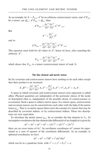 As an example, let X ˆ P; A
be an arbitrary contravariant vector, and A
P
be a tensor, say Q: A
P ˆ Q, then
A
P ˆ
@x0
@x
@x0þ
@x A0ÿ
P0
ÿþ:
But
A0ÿ
ˆ
@x0ÿ
@x
A
and so
A
P ˆ
@x0
@x
@x0þ
@x
@x0ÿ
@x
A0
P0
ÿþ:
This equation must hold for all values of A
, hence we have, after canceling the
arbitrary A
,
P ˆ
@x0
@x
@x0þ
@x
@x0ÿ
@x
P0
ÿþ;
which shows that P is a tensor (contravariant tensor of rank 3).
The line element and metric tensor
So far covariant and contravariant tensors have nothing to do each other except
that their product is an invariant:
A0
B0
ˆ
@x
@x0
@x0
@xþ
AAþ
ˆ
@x
@xþ
AAþ
ˆ 
þAAþ
ˆ AA
:
A space in which covariant and contravariant tensors exist separately is called
ane. Physical quantities are independent of the particular choice of the mode
of description (that is, independent of the possible choice of contravariance or
covariance). Such a space is called a metric space. In a metric space, contravariant
and covariant tensors can be converted into each other with the help of the metric
tensor g. That is, in metric spaces there exists the concept of a tensor that may be
described by covariant indices, or by contravariant indices. These two descrip-
tions are now equivalent.
To introduce the metric tensor g, let us consider the line element in VN. In
rectangular coordinates the line element (the diÿerential of arc length) ds is given by
ds2
ˆ dx2
‡ dy2
‡ dz2
ˆ …dx1
†2
‡ …dx2
†2
‡ …dx3
†2
;
there are no cross terms dxi
dx j
. In curvilinear coordinates ds2
cannot be repre-
sented as a sum of squares of the coordinate diÿerentials. As an example, in
spherical coordinates we have
ds2
ˆ dr2
‡ r2
d2
‡ r2
sin2
d2
which can be in a quadratic form, with x1
ˆ r; x2
ˆ ; x3
ˆ .
51
THE LINE ELEMENT AND METRIC TENSOR
 