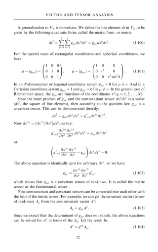A generalization to VN is immediate. We de®ne the line element ds in VN to be
given by the following quadratic form, called the metric form, or metric
ds2
ˆ
X
3
ˆ1
X
3
ˆ1
gdx
dx
ˆ gdx
dx
: …1:100†
For the special cases of rectangular coordinates and spherical coordinates, we
have
~
g ˆ …g† ˆ
1 0 0
0 1 0
0 0 1
0
B
@
1
C
A; ~
g ˆ …g† ˆ
1 0 0
0 r2
0
0 0 r2
sin2

0
B
@
1
C
A: …1:101†
In an N-dimensional orthogonal coordinate system g ˆ 0 for  6ˆ . And in a
Cartesian coordinate system g ˆ 1 and g ˆ 0 for  6ˆ . In the general case of
Riemannian space, the g are functions of the coordinates x
… ˆ 1; 2; . . . ; N†.
Since the inner product of g and the contravariant tensor dx
dx
is a scalar
(ds2
, the square of line element), then according to the quotient law g is a
covariant tensor. This can be demonstrated directly:
ds2
ˆ gþdx
dxþ
ˆ g0
þdx0
dx0þ
:
Now dx0
ˆ …@x0
=@x
†dx
; so that
g0
þ
@x0
@x
@x0þ
@x dx
dx
ˆ gdx
dx
or
g0
þ
@x0
@x
@x0þ
@x ÿ g
ý !
dx
dx
ˆ 0:
The above equation is identically zero for arbitrary dx
, so we have
g ˆ
@x0
@x
@x0þ
@x g0
þ; …1:102†
which shows that g is a covariant tensor of rank two. It is called the metric
tensor or the fundamental tensor.
Now contravariant and covariant tensors can be converted into each other with
the help of the metric tensor. For example, we can get the covariant vector (tensor
of rank one) A from the contravariant vector A
:
A ˆ gA
: …1:103†
Since we expect that the determinant of g does not vanish, the above equations
can be solved for A
in terms of the A. Let the result be
A
ˆ g
A: …1:104†
52
VECTOR AND TENSOR ANALYSIS
 
