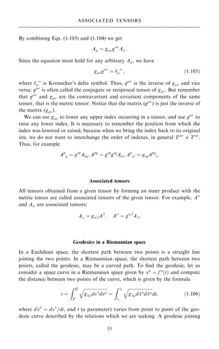 By combining Eqs. (1.103) and (1.104) we get
A ˆ gg
A:
Since the equation must hold for any arbitrary A, we have
gg
ˆ 

; …1:105†
where 

is Kronecker's delta symbol. Thus, g
is the inverse of g and vice
versa; g
is often called the conjugate or reciprocal tensor of g. But remember
that g
and g are the contravariant and covariant components of the same
tensor, that is the metric tensor. Notice that the matrix (g
) is just the inverse of
the matrix (g).
We can use g to lower any upper index occurring in a tensor, and use g
to
raise any lower index. It is necessary to remember the position from which the
index was lowered or raised, because when we bring the index back to its original
site, we do not want to interchange the order of indexes, in general T
6ˆ T
.
Thus, for example
Ap
q ˆ grp
Arq; Apq
ˆ grp
gsq
Ars; Ap
rs ˆ grqApq
s:
Associated tensors
All tensors obtained from a given tensor by forming an inner product with the
metric tensor are called associated tensors of the given tensor. For example, A
and A are associated tensors:
A ˆ gþAþ
; A
ˆ gþ
Aþ:
Geodesics in a Riemannian space
In a Euclidean space, the shortest path between two points is a straight line
joining the two points. In a Riemannian space, the shortest path between two
points, called the geodesic, may be a curved path. To ®nd the geodesic, let us
consider a space curve in a Riemannian space given by x
ˆ f 
…t† and compute
the distance between two points of the curve, which is given by the formula
s ˆ
Z Q
P

gdxdx
q
ˆ
Z t2
t1

gd _
xd _
x
q
dt; …1:106†
where d _
x
ˆ dx
=dt, and t (a parameter) varies from point to point of the geo-
desic curve described by the relations which we are seeking. A geodesic joining
53
ASSOCIATED TENSORS
 
