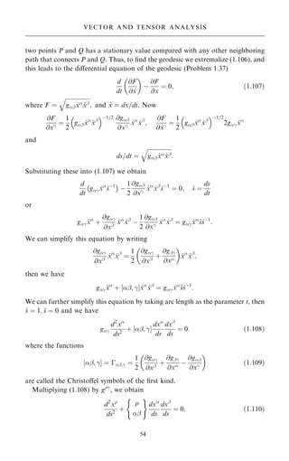 two points P and Q has a stationary value compared with any other neighboring
path that connects P and Q. Thus, to ®nd the geodesic we extremalize (1.106), and
this leads to the diÿerential equation of the geodesic (Problem 1.37)
d
dt
@F
@ _
x
 
ÿ
@F
@x
ˆ 0; …1:107†
where F ˆ

gþ _
x _
xþ
q
; and _
x ˆ dx=dt. Now
@F
@xÿ ˆ
1
2
gþ _
x
_
xþ
 ÿ1=2 @gþ
@xÿ
_
x
_
xþ
;
@F
@ _
xÿ ˆ
1
2
gþ _
x
_
xþ
 ÿ1=2
2gÿ _
x
and
ds=dt ˆ

gþ _
x _
xþ
q
:
Substituting these into (1.107) we obtain
d
dt
gÿ _
x
_
sÿ1
ÿ 
ÿ
1
2
@gþ
@xÿ
_
x
_
xþ
_
sÿ1
ˆ 0; _
s ˆ
ds
dt
or
gÿ 
x
‡
@gÿ
@xþ
_
x
_
xþ
ÿ
1
2
@gþ
@xÿ
_
x
_
xþ
ˆ gÿ _
x

s_
sÿ1
:
We can simplify this equation by writing
@gÿ
@xþ
_
x
_
xþ
ˆ
1
2
@gÿ
@xþ
‡
@gþÿ
@x
 
_
x
_
xþ
;
then we have
gÿ 
x
‡ þ; ÿ
‰ Š _
x
_
xþ
ˆ gÿ _
x

s_
sÿ1
:
We can further simplify this equation by taking arc length as the parameter t, then
_
s ˆ 1; 
s ˆ 0 and we have
gÿ
d2
x
ds2
‡ þ; ÿ
‰ Š
dx
ds
dxþ
ds
ˆ 0: …1:108†
where the functions
‰þ; ÿŠ ˆ ÿþ;ÿ ˆ
1
2
@gÿ
@xþ
‡
@gþÿ
@x ÿ
@gþ
@xÿ
 
…1:109†
are called the Christoÿel symbols of the ®rst kind.
Multiplying (1.108) by gÿ
, we obtain
d2
x
ds2
‡

þ
( )
dx
ds
dxþ
ds
ˆ 0; …1:110†
54
VECTOR AND TENSOR ANALYSIS
 