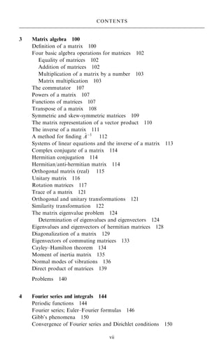 3 Matrix algebra 100
De®nition of a matrix 100
Four basic algebra operations for matrices 102
Equality of matrices 102
Addition of matrices 102
Multiplication of a matrix by a number 103
Matrix multiplication 103
The commutator 107
Powers of a matrix 107
Functions of matrices 107
Transpose of a matrix 108
Symmetric and skew-symmetric matrices 109
The matrix representation of a vector product 110
The inverse of a matrix 111
A method for ®nding ~
Aÿ1
112
Systems of linear equations and the inverse of a matrix 113
Complex conjugate of a matrix 114
Hermitian conjugation 114
Hermitian/anti-hermitian matrix 114
Orthogonal matrix (real) 115
Unitary matrix 116
Rotation matrices 117
Trace of a matrix 121
Orthogonal and unitary transformations 121
Similarity transformation 122
The matrix eigenvalue problem 124
Determination of eigenvalues and eigenvectors 124
Eigenvalues and eigenvectors of hermitian matrices 128
Diagonalization of a matrix 129
Eigenvectors of commuting matrices 133
Cayley±Hamilton theorem 134
Moment of inertia matrix 135
Normal modes of vibrations 136
Direct product of matrices 139
Problems 140
4 Fourier series and integrals 144
Periodic functions 144
Fourier series; Euler±Fourier formulas 146
Gibb's phenomena 150
Convergence of Fourier series and Dirichlet conditions 150
CONTENTS
vii
 