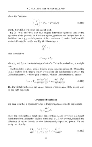 where the functions

þ
( )
ˆ ÿ
þ ˆ gÿ
‰þ; ÿŠ …1:111†
are the Christoÿel symbol of the second kind.
Eq. (1.110) is, of course, a set of N coupled diÿerential equations; they are the
equations of the geodesic. In Euclidean spaces, geodesics are straight lines. In a
Euclidean space, gþ are independent of the coordinates x
, so that the Christoÿel
symbols identically vanish, and Eq. (1.110) reduces to
d2
x
ds2
ˆ 0
with the solution
x
ˆ as ‡ b;
where a and b are constants independent of s. This solution is clearly a straight
line.
The Christoÿel symbols are not tensors. Using the de®ning Eqs. (1.109) and the
transformation of the metric tensor, we can ®nd the transformation laws of the
Christoÿel symbol. We now give the result, without the mathematical details:

ÿ; ˆ ÿþ;ÿ
@x
@
x
@xþ
@
x
@xÿ
@
x
‡ gþ
@x
@x
@2
xþ
@
x
@
x : …1:112†
The Christoÿel symbols are not tensors because of the presence of the second term
on the right hand side.
Covariant diÿerentiation
We have seen that a covariant vector is transformed according to the formula

A ˆ
@x
@
x A;
where the coecients are functions of the coordinates, and so vectors at diÿerent
points transform diÿerently. Because of this fact, dA is not a vector, since it is the
diÿerence of vectors located at two (in®nitesimally separated) points. We can
verify this directly:
@ 
A
@
xÿ ˆ
@A
@xþ
@x
@
x
@xþ
@
xÿ ‡ A
@2
x
@
x
@
xÿ ; …1:113†
55
COVARIANT DIFFERENTIATION
 