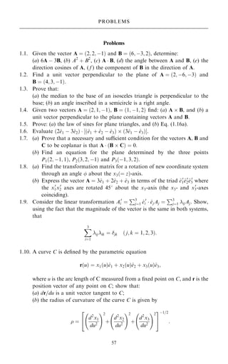Problems
1.1. Given the vector A ˆ …2; 2; ÿ1† and B ˆ …6; ÿ3; 2†, determine:
(a) 6A ÿ 3B, (b) A2
‡ B2
, (c) A  B, (d) the angle between A and B, (e) the
direction cosines of A, ( f ) the component of B in the direction of A.
1.2. Find a unit vector perpendicular to the plane of A ˆ …2; ÿ6; ÿ3† and
B ˆ …4; 3; ÿ1†.
1.3. Prove that:
(a) the median to the base of an isosceles triangle is perpendicular to the
base; (b) an angle inscribed in a semicircle is a right angle.
1.4. Given two vectors A ˆ …2; 1; ÿ1†, B ˆ …1; ÿ1; 2† ®nd: (a) A  B, and (b) a
unit vector perpendicular to the plane containing vectors A and B.
1.5. Prove: (a) the law of sines for plane triangles, and (b) Eq. (1.16a).
1.6. Evaluate …2^
e1 ÿ 3^
e2†  ‰…^
e1 ‡ ^
e2 ÿ ^
e3†  …3^
e1 ÿ ^
e3†Š.
1.7. (a) Prove that a necessary and sucient condition for the vectors A, B and
C to be coplanar is that A  …B  C† ˆ 0:
(b) Find an equation for the plane determined by the three points
P1…2; ÿ1; 1†, P2…3; 2; ÿ1† and P3…ÿ1; 3; 2†.
1.8. (a) Find the transformation matrix for a rotation of new coordinate system
through an angle  about the x3…ˆ z†-axis.
(b) Express the vector A ˆ 3^
e1 ‡ 2^
e2 ‡ ^
e3 in terms of the triad ^
e0
1^
e0
2^
e0
3 where
the x0
1x0
2 axes are rotated 458 about the x3-axis (the x3- and x0
3-axes
coinciding).
1.9. Consider the linear transformation A0
i ˆ
P3
jˆ1 ^
e0
i  ^
ejAj ˆ
P3
jˆ1 ijAj. Show,
using the fact that the magnitude of the vector is the same in both systems,
that
X
3
iˆ1
ijik ˆ jk … j; k ˆ 1; 2; 3†:
1.10. A curve C is de®ned by the parametric equation
r…u† ˆ x1…u†^
e1 ‡ x2…u†^
e2 ‡ x3…u†^
e3;
where u is the arc length of C measured from a ®xed point on C, and r is the
position vector of any point on C; show that:
(a) dr=du is a unit vector tangent to C;
(b) the radius of curvature of the curve C is given by
 ˆ
d2
x1
du2
ý !2
‡
d2
x2
du2
ý !2
‡
d2
x3
du2
ý !2
2
4
3
5
ÿ1=2
:
57
PROBLEMS
 
