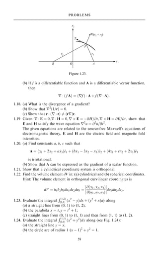 (b) If f is a diÿerentiable function and A is a diÿerentiable vector function,
then
r  … f A† ˆ …rf †  A ‡ f …r  A†:
1.18. (a) What is the divergence of a gradient?
(b) Show that r2
…1=r† ˆ 0.
(c) Show that r  …r  r† 6ˆ …rr†r.
1.19 Given r  E ˆ 0; r  H ˆ 0; r  E ˆ ÿ@H=@t; r  H ˆ @E=@t, show that
E and H satisfy the wave equation r2
u ˆ @2
u=@t2
.
The given equations are related to the source-free Maxwell's equations of
electromagnetic theory, E and H are the electric ®eld and magnetic ®eld
intensities.
1.20. (a) Find constants a, b, c such that
A ˆ …x1 ‡ 2x2 ‡ ax3†^
e1 ‡ …bx1 ÿ 3x2 ÿ x3†^
e2 ‡ …4x1 ‡ cx2 ‡ 2x3†^
e3
is irrotational.
(b) Show that A can be expressed as the gradient of a scalar function.
1.21. Show that a cylindrical coordinate system is orthogonal.
1.22. Find the volume element dV in: (a) cylindrical and (b) spherical coordinates.
Hint: The volume element in orthogonal curvilinear coordinates is
dV ˆ h1h2h3du1du2du3 ˆ
@…x1; x2; x3†
@…u1; u2; u3†
þ
þ
þ
þ
þ
þ
þ
þdu1du2du3:
1.23. Evaluate the integral
R…1;2†
…0;1† …x2
ÿ y†dx ‡ …y2
‡ x†dy along
(a) a straight line from (0, 1) to (1, 2);
(b) the parabola x ˆ t; y ˆ t2
‡ 1;
(c) straight lines from (0, 1) to (1, 1) and then from (1, 1) to (1, 2).
1.24. Evaluate the integral
R…1;1†
…0;0† …x2
‡ y2
†dx along (see Fig. 1.24):
(a) the straight line y ˆ x,
(b) the circle arc of radius 1 (x ÿ 1†2
‡ y2
ˆ 1.
59
PROBLEMS
Figure 1.23.
 
