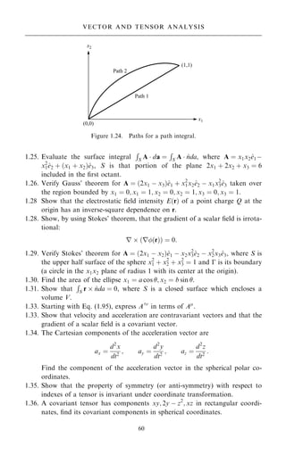 1.25. Evaluate the surface integral
R
S A  da ˆ
R
S A  ^
nda, where A ˆ x1x2^
e1ÿ
x2
1^
e2 ‡ …x1 ‡ x2†^
e3, S is that portion of the plane 2x1 ‡ 2x2 ‡ x3 ˆ 6
included in the ®rst octant.
1.26. Verify Gauss' theorem for A ˆ …2x1 ÿ x3†^
e1 ‡ x2
1x2^
e2 ÿ x1x2
3^
e3 taken over
the region bounded by x1 ˆ 0; x1 ˆ 1; x2 ˆ 0; x2 ˆ 1; x3 ˆ 0; x3 ˆ 1.
1.28 Show that the electrostatic ®eld intensity E…r† of a point charge Q at the
origin has an inverse-square dependence on r.
1.28. Show, by using Stokes' theorem, that the gradient of a scalar ®eld is irrota-
tional:
r  …r…r†† ˆ 0:
1.29. Verify Stokes' theorem for A ˆ …2x1 ÿ x2†^
e1 ÿ x2x2
3^
e2 ÿ x2
2x3^
e3, where S is
the upper half surface of the sphere x2
1 ‡ x2
2 ‡ x2
3 ˆ 1 and ÿ is its boundary
(a circle in the x1x2 plane of radius 1 with its center at the origin).
1.30. Find the area of the ellipse x1 ˆ a cos ; x2 ˆ b sin .
1.31. Show that
R
S r  ^
nda ˆ 0, where S is a closed surface which encloses a
volume V.
1.33. Starting with Eq. (1.95), express A0
in terms of A
.
1.33. Show that velocity and acceleration are contravariant vectors and that the
gradient of a scalar ®eld is a covariant vector.
1.34. The Cartesian components of the acceleration vector are
ax ˆ
d2
x
dt2
; ay ˆ
d2
y
dt2
; az ˆ
d2
z
dt2
:
Find the component of the acceleration vector in the spherical polar co-
ordinates.
1.35. Show that the property of symmetry (or anti-symmetry) with respect to
indexes of a tensor is invariant under coordinate transformation.
1.36. A covariant tensor has components xy; 2y ÿ z2
; xz in rectangular coordi-
nates, ®nd its covariant components in spherical coordinates.
60
VECTOR AND TENSOR ANALYSIS
Figure 1.24. Paths for a path integral.
 