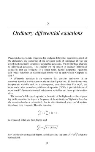 2
Ordinary diÿerential equations
Physicists have a variety of reasons for studying diÿerential equations: almost all
the elementary and numerous of the advanced parts of theoretical physics are
posed mathematically in terms of diÿerential equations. We devote three chapters
to diÿerential equations. This chapter will be limited to ordinary diÿerential
equations that are reducible to a linear form. Partial diÿerential equations
and special functions of mathematical physics will be dealt with in Chapters 10
and 7.
A diÿerential equation is an equation that contains derivatives of an
unknown function which expresses the relationship we seek. If there is only one
independent variable and, as a consequence, total derivatives like dx=dt, the
equation is called an ordinary diÿerential equation (ODE). A partial diÿerential
equation (PDE) contains several independent variables and hence partial deriva-
tives.
The order of a diÿerential equation is the order of the highest derivative appear-
ing in the equation; its degree is the power of the derivative of highest order after
the equation has been rationalized, that is, after fractional powers of all deriva-
tives have been removed. Thus the equation
d2
y
dx2
‡ 3
dy
dx
‡ 2y ˆ 0
is of second order and ®rst degree, and
d3
y
dx3
ˆ

1 ‡ …dy=dx†3
q
is of third order and second degree, since it contains the term (d3
y=dx3
†2
after it is
rationalized.
62
 