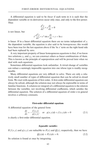 A diÿerential equation is said to be linear if each term in it is such that the
dependent variable or its derivatives occur only once, and only to the ®rst power.
Thus
d3
y
dx3
‡ y
dy
dx
ˆ 0
is not linear, but
x3 d3
y
dx3
‡ ex
sin x
dy
dx
‡ y ˆ ln x
is linear. If in a linear diÿerential equation there are no terms independent of y,
the dependent variable, the equation is also said to be homogeneous; this would
have been true for the last equation above if the `ln x' term on the right hand side
had been replaced by zero.
A very important property of linear homogeneous equations is that, if we know
two solutions y1 and y2, we can construct others as linear combinations of them.
This is known as the principle of superposition and will be proved later when we
deal with such equations.
Sometimes diÿerential equations look unfamiliar. A trivial change of variables
can reduce a seemingly impossible equation into one whose type is readily recog-
nizable.
Many diÿerential equations are very dicult to solve. There are only a rela-
tively small number of types of diÿerential equation that can be solved in closed
form. We start with equations of ®rst order. A ®rst-order diÿerential equation can
always be solved, although the solution may not always be expressible in terms of
familiar functions. A solution (or integral) of a diÿerential equation is the relation
between the variables, not involving diÿerential coecients, which satis®es the
diÿerential equation. The solution of a diÿerential equation of order n in general
involves n arbitrary constants.
First-order diÿerential equations
A diÿerential equation of the general form
dy
dx
ˆ ÿ
f …x; y†
g…x; y†
; or g…x; y†dy ‡ f …x; y†dx ˆ 0 …2:1†
is clearly a ®rst-order diÿerential equation.
Separable variables
If f …x; y† and g…x; y† are reducible to P…x† and Q…y†, respectively, then we have
Q…y†dy ‡ P…x†dx ˆ 0: …2:2†
Its solution is found at once by integrating.
63
FIRST-ORDER DIFFERENTIAL EQUATIONS
 