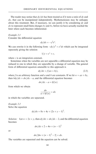 The reader may notice that dy=dx has been treated as if it were a ratio of dy and
dx, that can be manipulated independently. Mathematicians may be unhappy
about this treatment. But, if necessary, we can justify it by considering dy and
dx to represent small ®nite changes y and x, before we have actually reached the
limit where each becomes in®nitesimal.
Example 2.1
Consider the diÿerential equation
dy=dx ˆ ÿy2
ex
:
We can rewrite it in the following form ÿdy=y2
ˆ ex
dx which can be integrated
separately giving the solution
1=y ˆ ex
‡ c;
where c is an integration constant.
Sometimes when the variables are not separable a diÿerential equation may be
reduced to one in which they are separable by a change of variable. The general
form of diÿerential equation amenable to this approach is
dy=dx ˆ f …ax ‡ by†; …2:3†
where f is an arbitrary function and a and b are constants. If we let w ˆ ax ‡ by,
then bdy=dx ˆ dw=dx ÿ a, and the diÿerential equation becomes
dw=dx ÿ a ˆ bf …w†
from which we obtain
dw
a ‡ bf …w†
ˆ dx
in which the variables are separated.
Example 2.2
Solve the equation
dy=dx ˆ 8x ‡ 4y ‡ …2x ‡ y ÿ 1†2
:
Solution: Let w ˆ 2x ‡ y, then dy=dx ˆ dw=dx ÿ 2, and the diÿerential equation
becomes
dw=dx ‡ 2 ˆ 4w ‡ …w ÿ 1†2
or
dw=‰4w ‡ …w ÿ 1†2
ÿ 2Š ˆ dx:
The variables are separated and the equation can be solved.
64
ORDINARY DIFFERENTIAL EQUATIONS
 