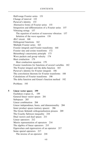 Half-range Fourier series 151
Change of interval 152
Parseval's identity 153
Alternative forms of Fourier series 155
Integration and diÿerentiation of a Fourier series 157
Vibrating strings 157
The equation of motion of transverse vibration 157
Solution of the wave equation 158
RLC circuit 160
Orthogonal functions 162
Multiple Fourier series 163
Fourier integrals and Fourier transforms 164
Fourier sine and cosine transforms 172
Heisenberg's uncertainty principle 173
Wave packets and group velocity 174
Heat conduction 179
Heat conduction equation 179
Fourier transforms for functions of several variables 182
The Fourier integral and the delta function 183
Parseval's identity for Fourier integrals 186
The convolution theorem for Fourier transforms 188
Calculations of Fourier transforms 190
The delta function and Green's function method 192
Problems 195
5 Linear vector spaces 199
Euclidean n-space En 199
General linear vector spaces 201
Subspaces 203
Linear combination 204
Linear independence, bases, and dimensionality 204
Inner product spaces (unitary spaces) 206
The Gram±Schmidt orthogonalization process 209
The Cauchy±Schwarz inequality 210
Dual vectors and dual spaces 211
Linear operators 212
Matrix representation of operators 214
The algebra of linear operators 215
Eigenvalues and eigenvectors of an operator 217
Some special operators 217
The inverse of an operator 218
CONTENTS
viii
 