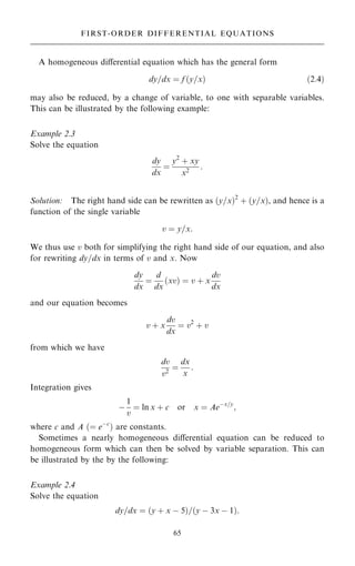 A homogeneous diÿerential equation which has the general form
dy=dx ˆ f …y=x† …2:4†
may also be reduced, by a change of variable, to one with separable variables.
This can be illustrated by the following example:
Example 2.3
Solve the equation
dy
dx
ˆ
y2
‡ xy
x2
:
Solution: The right hand side can be rewritten as …y=x†2
‡ …y=x†, and hence is a
function of the single variable
v ˆ y=x:
We thus use v both for simplifying the right hand side of our equation, and also
for rewriting dy=dx in terms of v and x. Now
dy
dx
ˆ
d
dx
…xv† ˆ v ‡ x
dv
dx
and our equation becomes
v ‡ x
dv
dx
ˆ v2
‡ v
from which we have
dv
v2
ˆ
dx
x
:
Integration gives
ÿ
1
v
ˆ ln x ‡ c or x ˆ Aeÿx=y
;
where c and A …ˆ eÿc
† are constants.
Sometimes a nearly homogeneous diÿerential equation can be reduced to
homogeneous form which can then be solved by variable separation. This can
be illustrated by the by the following:
Example 2.4
Solve the equation
dy=dx ˆ …y ‡ x ÿ 5†=…y ÿ 3x ÿ 1†:
65
FIRST-ORDER DIFFERENTIAL EQUATIONS
 