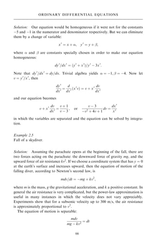 Solution: Our equation would be homogeneous if it were not for the constants
ÿ5 and ÿ1 in the numerator and denominator respectively. But we can eliminate
them by a change of variable:
x0
ˆ x ‡ ; y0
ˆ y ‡ ÿ;
where  and ÿ are constants specially chosen in order to make our equation
homogeneous:
dy0
=dx0
ˆ …y0
‡ x0
†=y0
ÿ 3x0
:
Note that dy0
=dx0
ˆ dy=dx. Trivial algebra yields  ˆ ÿ1; ÿ ˆ ÿ4. Now let
v ˆ y0
=x0
, then
dy0
dx0 ˆ
d
dx0 …x0
v† ˆ v ‡ x0 dv
dx0
and our equation becomes
v ‡ x0 dv
dx0 ˆ
v ‡ 1
v ÿ 3
; or
v ÿ 3
ÿv2 ‡ 4v ‡ 1
dv ˆ
dx0
x0
in which the variables are separated and the equation can be solved by integra-
tion.
Example 2.5
Fall of a skydiver.
Solution: Assuming the parachute opens at the beginning of the fall, there are
two forces acting on the parachute: the downward force of gravity mg, and the
upward force of air resistance kv2
. If we choose a coordinate system that has y ˆ 0
at the earth's surface and increases upward, then the equation of motion of the
falling diver, according to Newton's second law, is
mdv=dt ˆ ÿmg ‡ kv2
;
where m is the mass, g the gravitational acceleration, and k a positive constant. In
general the air resistance is very complicated, but the power-law approximation is
useful in many instances in which the velocity does not vary appreciably.
Experiments show that for a subsonic velocity up to 300 m/s, the air resistance
is approximately proportional to v2
.
The equation of motion is separable:
mdv
mg ÿ kv2
ˆ dt
66
ORDINARY DIFFERENTIAL EQUATIONS
 