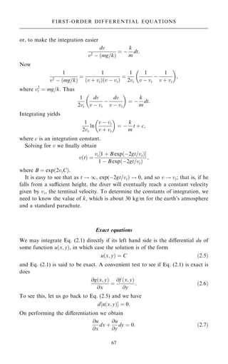 or, to make the integration easier
dv
v2 ÿ …mg=k†
ˆ ÿ
k
m
dt:
Now
1
v2 ÿ …mg=k†
ˆ
1
…v ‡ vt†…v ÿ vt†
ˆ
1
2vt
1
v ÿ vt
ÿ
1
v ‡ vt
 
;
where v2
t ˆ mg=k. Thus
1
2vt
dv
v ÿ vt
ÿ
dv
v ÿ vt
 
ˆ ÿ
k
m
dt:
Integrating yields
1
2vt
ln
v ÿ vt
v ‡ vt
 
ˆ ÿ
k
m
t ‡ c;
where c is an integration constant.
Solving for v we ®nally obtain
v…t† ˆ
vt‰1 ‡ B exp…ÿ2gt=vt†Š
1 ÿ B exp…ÿ2gt=vt†
;
where B ˆ exp…2vtC†.
It is easy to see that as t ! 1, exp(ÿ2gt=vt† ! 0, and so v ! vt; that is, if he
falls from a sucient height, the diver will eventually reach a constant velocity
given by vt, the terminal velocity. To determine the constants of integration, we
need to know the value of k, which is about 30 kg/m for the earth's atmosphere
and a standard parachute.
Exact equations
We may integrate Eq. (2.1) directly if its left hand side is the diÿerential du of
some function u…x; y†, in which case the solution is of the form
u…x; y† ˆ C …2:5†
and Eq. (2.1) is said to be exact. A convenient test to see if Eq. (2.1) is exact is
does
@g…x; y†
@x
ˆ
@f …x; y†
@y
: …2:6†
To see this, let us go back to Eq. (2.5) and we have
d‰u…x; y†Š ˆ 0:
On performing the diÿerentiation we obtain
@u
@x
dx ‡
@u
@y
dy ˆ 0: …2:7†
67
FIRST-ORDER DIFFERENTIAL EQUATIONS
 
