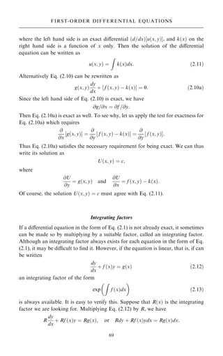 where the left hand side is an exact diÿerential …d=dx†‰u…x; y†Š, and k…x† on the
right hand side is a function of x only. Then the solution of the diÿerential
equation can be written as
u…x; y† ˆ
Z
k…x†dx: …2:11†
Alternatively Eq. (2.10) can be rewritten as
g…x; y†
dy
dx
‡ ‰ f …x; y† ÿ k…x†Š ˆ 0: …2:10a†
Since the left hand side of Eq. (2.10) is exact, we have
@g=@x ˆ @f =@y:
Then Eq. (2.10a) is exact as well. To see why, let us apply the test for exactness for
Eq. (2.10a) which requires
@
@x
‰g…x; y†Š ˆ
@
@y
‰ f …x; y† ÿ k…x†Š ˆ
@
@y
‰ f …x; y†Š:
Thus Eq. (2.10a) satis®es the necessary requirement for being exact. We can thus
write its solution as
U…x; y† ˆ c;
where
@U
@y
ˆ g…x; y† and
@U
@x
ˆ f …x; y† ÿ k…x†:
Of course, the solution U…x; y† ˆ c must agree with Eq. (2.11).
Integrating factors
If a diÿerential equation in the form of Eq. (2.1) is not already exact, it sometimes
can be made so by multiplying by a suitable factor, called an integrating factor.
Although an integrating factor always exists for each equation in the form of Eq.
(2.1), it may be dicult to ®nd it. However, if the equation is linear, that is, if can
be written
dy
dx
‡ f …x†y ˆ g…x† …2:12†
an integrating factor of the form
exp
Z
f …x†dx
 
…2:13†
is always available. It is easy to verify this. Suppose that R…x† is the integrating
factor we are looking for. Multiplying Eq. (2.12) by R, we have
R
dy
dx
‡ Rf …x†y ˆ Rg…x†; or Rdy ‡ Rf …x†ydx ˆ Rg…x†dx:
69
FIRST-ORDER DIFFERENTIAL EQUATIONS
 