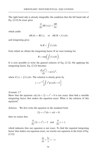 The right hand side is already integrable; the condition that the left hand side of
Eq. (2.12) be exact gives
@
@y
‰Rf …x†yŠ ˆ
@R
@x
;
which yields
dR=dx ˆ Rf …x†; or dR=R ˆ f …x†dx;
and integrating gives
ln R ˆ
Z
f …x†dx
from which we obtain the integrating factor R we were looking for
R ˆ exp
Z
f …x†dx
 
:
It is now possible to write the general solution of Eq. (2.12). On applying the
integrating factor, Eq. (2.12) becomes
d…yeF
†
dx
ˆ g…x†eF
;
where F…x† ˆ
R
f …x†dx. The solution is clearly given by
y ˆ eÿF
Z
eF
g…x†dx ‡ C
 
:
Example 2.7
Show that the equation xdy=dx ‡ 2y ‡ x2
ˆ 0 is not exact; then ®nd a suitable
integrating factor that makes the equation exact. What is the solution of this
equation?
Solution: We ®rst write the equation in the standard form
…2y ‡ x2
†dx ‡ xdy ˆ 0;
then we notice that
@
@y
…2y ‡ x2
† ˆ 2 and
@
@x
x ˆ 1;
which indicates that our equation is not exact. To ®nd the required integrating
factor that makes our equation exact, we rewrite our equation in the form of Eq.
(2.12):
dy
dx
‡
2y
x
ˆ ÿx
70
ORDINARY DIFFERENTIAL EQUATIONS
 
