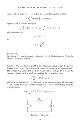 from which we ®nd f …x† ˆ 1=x, and so the required integrating factor is
exp
Z
…1=x†dx
 
ˆ exp…ln x† ˆ x:
Applying this to our equation gives
x2 dy
dx
‡ 2xy ‡ x3
ˆ 0 or
d
dx
x2
y ‡ x4
=4
ÿ 
ˆ 0
which integrates to
x2
y ‡ x4
=4 ˆ c;
or
y ˆ
c ÿ x4
4x2
:
Example 2.8
RL circuits: A typical RL circuit is shown in Fig. 2.1. Find the current I…t† in the
circuit as a function of time t.
Solution: We need ®rst to establish the diÿerential equation for the current
¯owing in the circuit. The resistance R and the inductance L are both constant.
The voltage drop across the resistance is IR, and the voltage drop across the
inductance is LdI=dt. Kirchhoÿ 's second law for circuits then gives
L
dI…t†
dt
‡ RI…t† ˆ E…t†;
which is in the form of Eq. (2.12), but with t as the independent variable instead of
x and I as the dependent variable instead of y. Thus we immediately have the
general solution
I…t† ˆ
1
L
eÿRt=L
Z
eRt=L
E…t†dt ‡ keÿRt=L
;
71
FIRST-ORDER DIFFERENTIAL EQUATIONS
Figure 2.1. RL circuit.
 