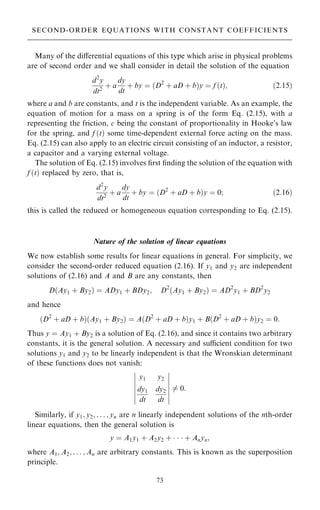 Many of the diÿerential equations of this type which arise in physical problems
are of second order and we shall consider in detail the solution of the equation
d2
y
dt2
‡ a
dy
dt
‡ by ˆ …D2
‡ aD ‡ b†y ˆ f …t†; …2:15†
where a and b are constants, and t is the independent variable. As an example, the
equation of motion for a mass on a spring is of the form Eq. (2.15), with a
representing the friction, c being the constant of proportionality in Hooke's law
for the spring, and f …t† some time-dependent external force acting on the mass.
Eq. (2.15) can also apply to an electric circuit consisting of an inductor, a resistor,
a capacitor and a varying external voltage.
The solution of Eq. (2.15) involves ®rst ®nding the solution of the equation with
f …t† replaced by zero, that is,
d2
y
dt2
‡ a
dy
dt
‡ by ˆ …D2
‡ aD ‡ b†y ˆ 0; …2:16†
this is called the reduced or homogeneous equation corresponding to Eq. (2.15).
Nature of the solution of linear equations
We now establish some results for linear equations in general. For simplicity, we
consider the second-order reduced equation (2.16). If y1 and y2 are independent
solutions of (2.16) and A and B are any constants, then
D…Ay1 ‡ By2† ˆ ADy1 ‡ BDy2; D2
…Ay1 ‡ By2† ˆ AD2
y1 ‡ BD2
y2
and hence
…D2
‡ aD ‡ b†…Ay1 ‡ By2† ˆ A…D2
‡ aD ‡ b†y1 ‡ B…D2
‡ aD ‡ b†y2 ˆ 0:
Thus y ˆ Ay1 ‡ By2 is a solution of Eq. (2.16), and since it contains two arbitrary
constants, it is the general solution. A necessary and sucient condition for two
solutions y1 and y2 to be linearly independent is that the Wronskian determinant
of these functions does not vanish:
y1 y2
dy1
dt
dy2
dt
þ
þ
þ
þ
þ
þ
þ
þ
þ
þ
þ
þ
þ
þ
6ˆ 0:
Similarly, if y1; y2; . . . ; yn are n linearly independent solutions of the nth-order
linear equations, then the general solution is
y ˆ A1y1 ‡ A2y2 ‡    ‡ Anyn;
where A1; A2; . . . ; An are arbitrary constants. This is known as the superposition
principle.
73
SECOND-ORDER EQUATIONS WITH CONSTANT COEFFICIENTS
 