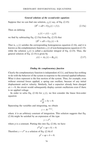 General solutions of the second-order equations
Suppose that we can ®nd one solution, yp…t† say, of Eq. (2.15):
…D2
‡ aD ‡ b†yp…t† ˆ f …t†: …2:15a†
Then on de®ning
yc…t† ˆ y…t† ÿ yp…t†
we ®nd by subtracting Eq. (2.15a) from Eq. (2.15) that
…D2
‡ aD ‡ b†yc…t† ˆ 0:
That is, yc…t† satis®es the corresponding homogeneous equation (2.16), and it is
known as the complementary function yc…t† of non-homogeneous equation (2.15).
while the solution yp…t† is called a particular integral of Eq. (2.15). Thus, the
general solution of Eq. (2.15) is given by
y…t† ˆ Ayc…t† ‡ Byp…t†: …2:17†
Finding the complementary function
Clearly the complementary function is independent of f …t†, and hence has nothing
to do with the behavior of the system in response to the external applied in¯uence.
What it does represent is the free motion of the system. Thus, for example, even
without external forces applied, a spring can oscillate, because of any initial
displacement and/or velocity. Similarly, had a capacitor already been charged
at t ˆ 0, the circuit would subsequently display current oscillations even if there
is no applied voltage.
In order to solve Eq. (2.16) for yc…t†, we ®rst consider the linear ®rst-order
equation
a
dy
dt
‡ by ˆ 0:
Separating the variables and integrating, we obtain
y ˆ Aeÿbt=a
;
where A is an arbitrary constant of integration. This solution suggests that Eq.
(2.16) might be satis®ed by an expression of the type
y ˆ ept
;
where p is a constant. Putting this into Eq. (2.16), we have
ept
…p2
‡ ap ‡ b† ˆ 0:
Therefore y ˆ ept
is a solution of Eq. (2.16) if
p2
‡ ap ‡ b ˆ 0:
74
ORDINARY DIFFERENTIAL EQUATIONS
 