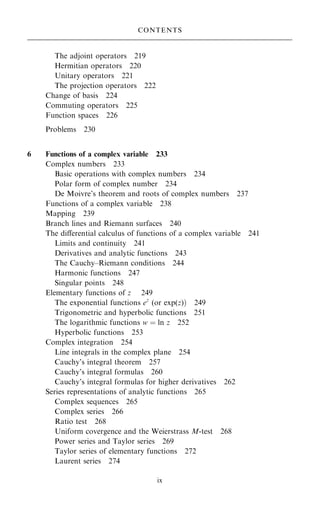 The adjoint operators 219
Hermitian operators 220
Unitary operators 221
The projection operators 222
Change of basis 224
Commuting operators 225
Function spaces 226
Problems 230
6 Functions of a complex variable 233
Complex numbers 233
Basic operations with complex numbers 234
Polar form of complex number 234
De Moivre's theorem and roots of complex numbers 237
Functions of a complex variable 238
Mapping 239
Branch lines and Riemann surfaces 240
The diÿerential calculus of functions of a complex variable 241
Limits and continuity 241
Derivatives and analytic functions 243
The Cauchy±Riemann conditions 244
Harmonic functions 247
Singular points 248
Elementary functions of z 249
The exponential functions ez
(or exp(z)† 249
Trigonometric and hyperbolic functions 251
The logarithmic functions w ˆ ln z 252
Hyperbolic functions 253
Complex integration 254
Line integrals in the complex plane 254
Cauchy's integral theorem 257
Cauchy's integral formulas 260
Cauchy's integral formulas for higher derivatives 262
Series representations of analytic functions 265
Complex sequences 265
Complex series 266
Ratio test 268
Uniform covergence and the Weierstrass M-test 268
Power series and Taylor series 269
Taylor series of elementary functions 272
Laurent series 274
CONTENTS
ix
 