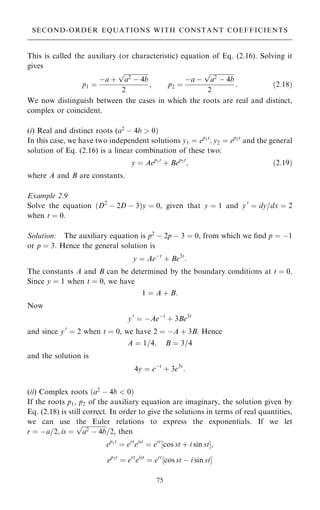 This is called the auxiliary (or characteristic) equation of Eq. (2.16). Solving it
gives
p1 ˆ
ÿa ‡

a2
ÿ 4b
p
2
; p2 ˆ
ÿa ÿ

a2
ÿ 4b
p
2
: …2:18†
We now distinguish between the cases in which the roots are real and distinct,
complex or coincident.
(i) Real and distinct roots (a2
ÿ 4b  0†
In this case, we have two independent solutions y1 ˆ ep1t
; y2 ˆ ep2t
and the general
solution of Eq. (2.16) is a linear combination of these two:
y ˆ Aep1t
‡ Bep2t
; …2:19†
where A and B are constants.
Example 2.9
Solve the equation …D2
ÿ 2D ÿ 3†y ˆ 0, given that y ˆ 1 and y0
ˆ dy=dx ˆ 2
when t ˆ 0.
Solution: The auxiliary equation is p2
ÿ 2p ÿ 3 ˆ 0, from which we ®nd p ˆ ÿ1
or p ˆ 3. Hence the general solution is
y ˆ Aeÿt
‡ Be3t
:
The constants A and B can be determined by the boundary conditions at t ˆ 0.
Since y ˆ 1 when t ˆ 0, we have
1 ˆ A ‡ B:
Now
y0
ˆ ÿAeÿt
‡ 3Be3t
and since y0
ˆ 2 when t ˆ 0, we have 2 ˆ ÿA ‡ 3B. Hence
A ˆ 1=4; B ˆ 3=4
and the solution is
4y ˆ eÿt
‡ 3e3t
:
(ii) Complex roots …a2
ÿ 4b  0†
If the roots p1, p2 of the auxiliary equation are imaginary, the solution given by
Eq. (2.18) is still correct. In order to give the solutions in terms of real quantities,
we can use the Euler relations to express the exponentials. If we let
r ˆ ÿa=2; is ˆ

a2
ÿ 4b
p
=2, then
ep1t
ˆ ert
eist
ˆ ert
‰cos st ‡ i sin stŠ;
ep2t
ˆ ert
eist
ˆ ert
‰cos st ÿ i sin stŠ
75
SECOND-ORDER EQUATIONS WITH CONSTANT COEFFICIENTS
 