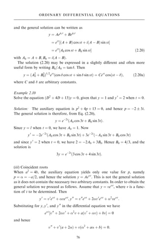 and the general solution can be written as
y ˆ Aep1t
‡ Bep2t
ˆ ert
‰…A ‡ B† cos st ‡ i…A ÿ B† sin stŠ
ˆ ert
‰A0 cos st ‡ B0 sin stŠ …2:20†
with A0 ˆ A ‡ B; B0 ˆ i…A ÿ B†:
The solution (2.20) may be expressed in a slightly diÿerent and often more
useful form by writing B0=A0 ˆ tan . Then
y ˆ …A2
0 ‡ B2
0†1=2
ert
…cos  cos st ‡ sin  sin st† ˆ Cert
cos…st ÿ †; …2:20a†
where C and  are arbitrary constants.
Example 2.10
Solve the equation …D2
‡ 4D ‡ 13†y ˆ 0, given that y ˆ 1 and y0
ˆ 2 when t ˆ 0.
Solution: The auxiliary equation is p2
‡ 4p ‡ 13 ˆ 0, and hence p ˆ ÿ2  3i.
The general solution is therefore, from Eq. (2.20),
y ˆ eÿ2t
…A0 cos 3t ‡ B0 sin 3t†:
Since y ˆ l when t ˆ 0, we have A0 ˆ 1. Now
y0
ˆ ÿ2eÿ2t
…A0 cos 3t ‡ B0 sin 3t† ‡ 3eÿ2t
…ÿA0 sin 3t ‡ B0 cos 3t†
and since y0
ˆ 2 when t ˆ 0, we have 2 ˆ ÿ2A0 ‡ 3B0. Hence B0 ˆ 4=3, and the
solution is
3y ˆ eÿ2t
…3 cos 3t ‡ 4 sin 3t†:
(iii) Coincident roots
When a2
ˆ 4b, the auxiliary equation yields only one value for p, namely
p ˆ  ˆ ÿa=2, and hence the solution y ˆ Aet
. This is not the general solution
as it does not contain the necessary two arbitrary constants. In order to obtain the
general solution we proceed as follows. Assume that y ˆ vet
, where v is a func-
tion of t to be determined. Then
y0
ˆ v0
et
‡ vet
; y00
ˆ v00
et
‡ 2v0
et
‡ 2
vet
:
Substituting for y; y0
, and y00
in the diÿerential equation we have
et
‰v00
‡ 2v0
‡ 2
v ‡ a…v0
‡ v† ‡ bvŠ ˆ 0
and hence
v00
‡ v0
…a ‡ 2† ‡ v…2
‡ a ‡ b† ˆ 0:
76
ORDINARY DIFFERENTIAL EQUATIONS
 