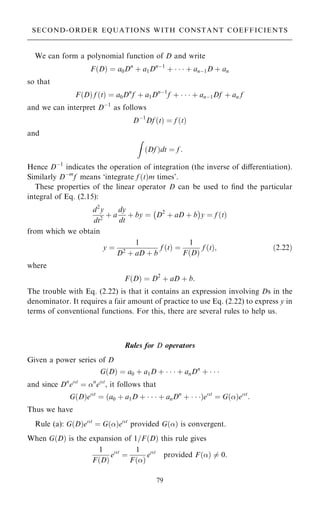 We can form a polynomial function of D and write
F…D† ˆ a0Dn
‡ a1Dnÿ1
‡    ‡ anÿ1D ‡ an
so that
F…D† f …t† ˆ a0Dn
f ‡ a1Dnÿ1
f ‡    ‡ anÿ1Df ‡ an f
and we can interpret Dÿ1
as follows
Dÿ1
Df …t† ˆ f …t†
and
Z
…Df †dt ˆ f :
Hence Dÿ1
indicates the operation of integration (the inverse of diÿerentiation).
Similarly Dÿm
f means `integrate f …t†m times'.
These properties of the linear operator D can be used to ®nd the particular
integral of Eq. (2.15):
d2
y
dt2
‡ a
dy
dt
‡ by ˆ D2
‡ aD ‡ b
ÿ 
y ˆ f …t†
from which we obtain
y ˆ
1
D2
‡ aD ‡ b
f …t† ˆ
1
F…D†
f …t†; …2:22†
where
F…D† ˆ D2
‡ aD ‡ b:
The trouble with Eq. (2.22) is that it contains an expression involving Ds in the
denominator. It requires a fair amount of practice to use Eq. (2.22) to express y in
terms of conventional functions. For this, there are several rules to help us.
Rules for D operators
Given a power series of D
G…D† ˆ a0 ‡ a1D ‡    ‡ anDn
‡   
and since Dn
et
ˆ n
et
, it follows that
G…D†et
ˆ …a0 ‡ a1D ‡    ‡ anDn
‡   †et
ˆ G…†et
:
Thus we have
Rule (a): G…D†et
ˆ G…†et
provided G…† is convergent.
When G…D† is the expansion of 1=F…D† this rule gives
1
F…D†
et
ˆ
1
F…†
et
provided F…† 6ˆ 0:
79
SECOND-ORDER EQUATIONS WITH CONSTANT COEFFICIENTS
 