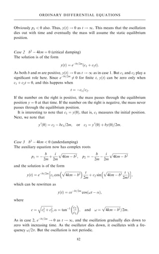 Obviously p2  0 also. Thus, y…t† ! 0 as t ! 1. This means that the oscillation
dies out with time and eventually the mass will assume the static equilibrium
position.
Case 2 b2
ÿ 4km ˆ 0 (critical damping)
The solution is of the form
y…t† ˆ eÿbt=2m
…c1 ‡ c2t†:
As both b and m are positive, y…t† ! 0 as t ! 1 as in case 1. But c1 and c2 play a
signi®cant role here. Since eÿbt=2m
6ˆ 0 for ®nite t, y…t† can be zero only when
c1 ‡ c2t ˆ 0, and this happens when
t ˆ ÿc1=c2:
If the number on the right is positive, the mass passes through the equilibrium
position y ˆ 0 at that time. If the number on the right is negative, the mass never
passes through the equilibrium position.
It is interesting to note that c1 ˆ y…0†, that is, c1 measures the initial position.
Next, we note that
y0
…0† ˆ c2 ÿ bc1=2m; or c2 ˆ y0
…0† ‡ by…0†=2m:
Case 3 b2
ÿ 4km  0 (underdamping)
The auxiliary equation now has complex roots
p1 ˆ ÿ
b
2m
‡
i
2m

4km ÿ b2
p
; p2 ˆ ÿ
b
2m
ÿ
i
2m

4km ÿ b2
p
and the solution is of the form
y…t† ˆ eÿbt=2m
c1 cos

4km ÿ b2
p
  t
2m
‡ c2 sin

4km ÿ b2
p t
2m
 
h i
;
which can be rewritten as
y…t† ˆ ceÿbt=2m
cos…!t ÿ †;
where
c ˆ

c2
1 ‡ c2
2
q
;  ˆ tanÿ1 c2
c1
 
; and ! ˆ

4km ÿ b2
p
=2m:
As in case 2, eÿbt=2m
! 0 as t ! 1, and the oscillation gradually dies down to
zero with increasing time. As the oscillator dies down, it oscillates with a fre-
quency !=2. But the oscillation is not periodic.
82
ORDINARY DIFFERENTIAL EQUATIONS
 