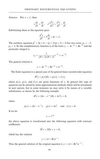 Solution: Put x ˆ et
, then
x
dy
dx
ˆ
dy
dt
; x2 d2
y
dx2
ˆ
d2
y
dt2
ÿ
dy
dt
:
Substituting these in the equation gives
d2
y
dt2
‡ 5
dy
dt
‡ 6y ˆ et
:
The auxiliary equation p2
‡ 5p ‡ 6 ˆ …p ‡ 2†…p ‡ 3† ˆ 0 has two roots: p1 ˆ ÿ2,
p2 ˆ 3. So the complementary function is of the form yc ˆ Aeÿ2t
‡ Beÿ3t
and the
particular integral is
yp ˆ
1
…D ‡ 2†…D ‡ 3†
eÿ2t
ˆ teÿ2t
:
The general solution is
y ˆ Aeÿ2t
‡ Beÿ3t
‡ teÿ2t
:
The Euler equation is a special case of the general linear second-order equation
D2
y ‡ p…x†Dy ‡ q…x†y ˆ f …x†;
where p…x†, q…x†, and f …x† are given functions of x. In general this type of
equation can be solved by series approximation methods which will be introduced
in next section, but in some instances we may solve it by means of a variable
substitution, as shown by the following example:
D2
y ‡ …4x ÿ xÿ1
†Dy ‡ 4x2
y ˆ 0;
where
p…x† ˆ …4x ÿ xÿ1
†; q…x† ˆ 4x2
; and f …x† ˆ 0:
If we let
x ˆ z1=2
the above equation is transformed into the following equation with constant
coecients:
D2
y ‡ 2Dy ‡ y ˆ 0;
which has the solution
y ˆ …A ‡ Bz†eÿz
:
Thus the general solution of the original equation is y ˆ …A ‡ Bx2
†eÿx2
:
84
ORDINARY DIFFERENTIAL EQUATIONS
 