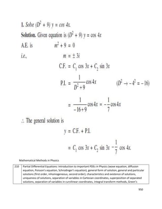 950
Mathematical Methods in Physics
210 Partial Differential Equations: Introduction to important PDEs in Physics (wave equation, diffusion
equation, Poisson’s equation, Schrodinger’s equation), general form of solution, general and particular
solutions (first order, inhomogeneous, second order), characteristics and existence of solutions,
uniqueness of solutions, separation of variables in Cartesian coordinates, superposition of separated
solutions, separation of variables in curvilinear coordinates, integral transform methods, Green’s
 