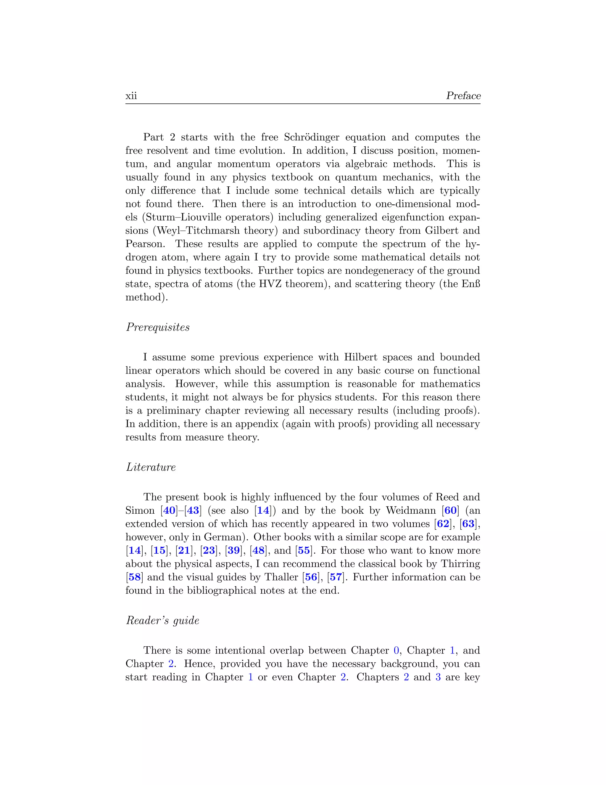 xii                                                                  Preface


    Part 2 starts with the free Schr¨dinger equation and computes the
                                      o
free resolvent and time evolution. In addition, I discuss position, momen-
tum, and angular momentum operators via algebraic methods. This is
usually found in any physics textbook on quantum mechanics, with the
only diﬀerence that I include some technical details which are typically
not found there. Then there is an introduction to one-dimensional mod-
els (Sturm–Liouville operators) including generalized eigenfunction expan-
sions (Weyl–Titchmarsh theory) and subordinacy theory from Gilbert and
Pearson. These results are applied to compute the spectrum of the hy-
drogen atom, where again I try to provide some mathematical details not
found in physics textbooks. Further topics are nondegeneracy of the ground
state, spectra of atoms (the HVZ theorem), and scattering theory (the Enß
method).

Prerequisites

    I assume some previous experience with Hilbert spaces and bounded
linear operators which should be covered in any basic course on functional
analysis. However, while this assumption is reasonable for mathematics
students, it might not always be for physics students. For this reason there
is a preliminary chapter reviewing all necessary results (including proofs).
In addition, there is an appendix (again with proofs) providing all necessary
results from measure theory.

Literature

    The present book is highly inﬂuenced by the four volumes of Reed and
Simon [40]–[43] (see also [14]) and by the book by Weidmann [60] (an
extended version of which has recently appeared in two volumes [62], [63],
however, only in German). Other books with a similar scope are for example
[14], [15], [21], [23], [39], [48], and [55]. For those who want to know more
about the physical aspects, I can recommend the classical book by Thirring
[58] and the visual guides by Thaller [56], [57]. Further information can be
found in the bibliographical notes at the end.

Reader’s guide

    There is some intentional overlap between Chapter 0, Chapter 1, and
Chapter 2. Hence, provided you have the necessary background, you can
start reading in Chapter 1 or even Chapter 2. Chapters 2 and 3 are key
 