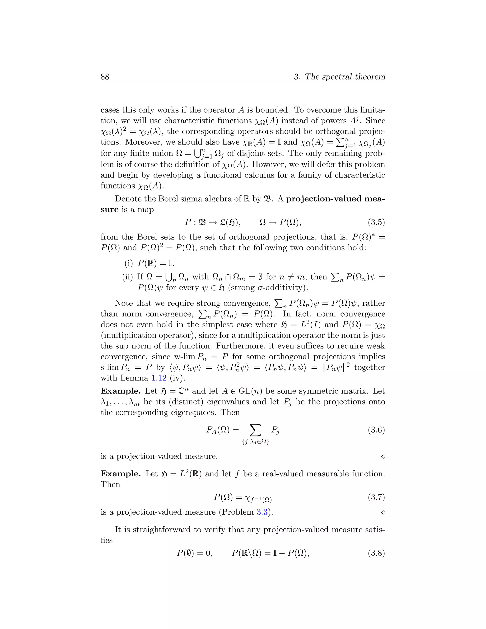 88                                                           3. The spectral theorem


cases this only works if the operator A is bounded. To overcome this limita-
tion, we will use characteristic functions χΩ (A) instead of powers Aj . Since
χΩ (λ)2 = χΩ (λ), the corresponding operators should be orthogonal projec-
tions. Moreover, we should also have χR (A) = I and χΩ (A) = n χΩj (A)
                                                                   j=1
for any ﬁnite union Ω = n Ωj of disjoint sets. The only remaining prob-
                            j=1
lem is of course the deﬁnition of χΩ (A). However, we will defer this problem
and begin by developing a functional calculus for a family of characteristic
functions χΩ (A).
   Denote the Borel sigma algebra of R by B. A projection-valued mea-
sure is a map
                     P : B → L(H),       Ω → P (Ω),              (3.5)
from the Borel sets to the set of orthogonal projections, that is, P (Ω)∗ =
P (Ω) and P (Ω)2 = P (Ω), such that the following two conditions hold:
        (i) P (R) = I.
       (ii) If Ω = n Ωn with Ωn ∩ Ωm = ∅ for n = m, then                n P (Ωn )ψ   =
            P (Ω)ψ for every ψ ∈ H (strong σ-additivity).
    Note that we require strong convergence, n P (Ωn )ψ = P (Ω)ψ, rather
than norm convergence,        n P (Ωn ) = P (Ω). In fact, norm convergence
does not even hold in the simplest case where H = L2 (I) and P (Ω) = χΩ
(multiplication operator), since for a multiplication operator the norm is just
the sup norm of the function. Furthermore, it even suﬃces to require weak
convergence, since w-lim Pn = P for some orthogonal projections implies
s-lim Pn = P by ψ, Pn ψ = ψ, Pn ψ = Pn ψ, Pn ψ = Pn ψ 2 together
                                       2

with Lemma 1.12 (iv).
Example. Let H = Cn and let A ∈ GL(n) be some symmetric matrix. Let
λ1 , . . . , λm be its (distinct) eigenvalues and let Pj be the projections onto
the corresponding eigenspaces. Then

                                 PA (Ω) =               Pj                     (3.6)
                                            {j|λj ∈Ω}

is a projection-valued measure.

Example. Let H = L2 (R) and let f be a real-valued measurable function.
Then
                          P (Ω) = χf −1 (Ω)                       (3.7)
is a projection-valued measure (Problem 3.3).

      It is straightforward to verify that any projection-valued measure satis-
ﬁes
                         P (∅) = 0,    P (RΩ) = I − P (Ω),                    (3.8)
 