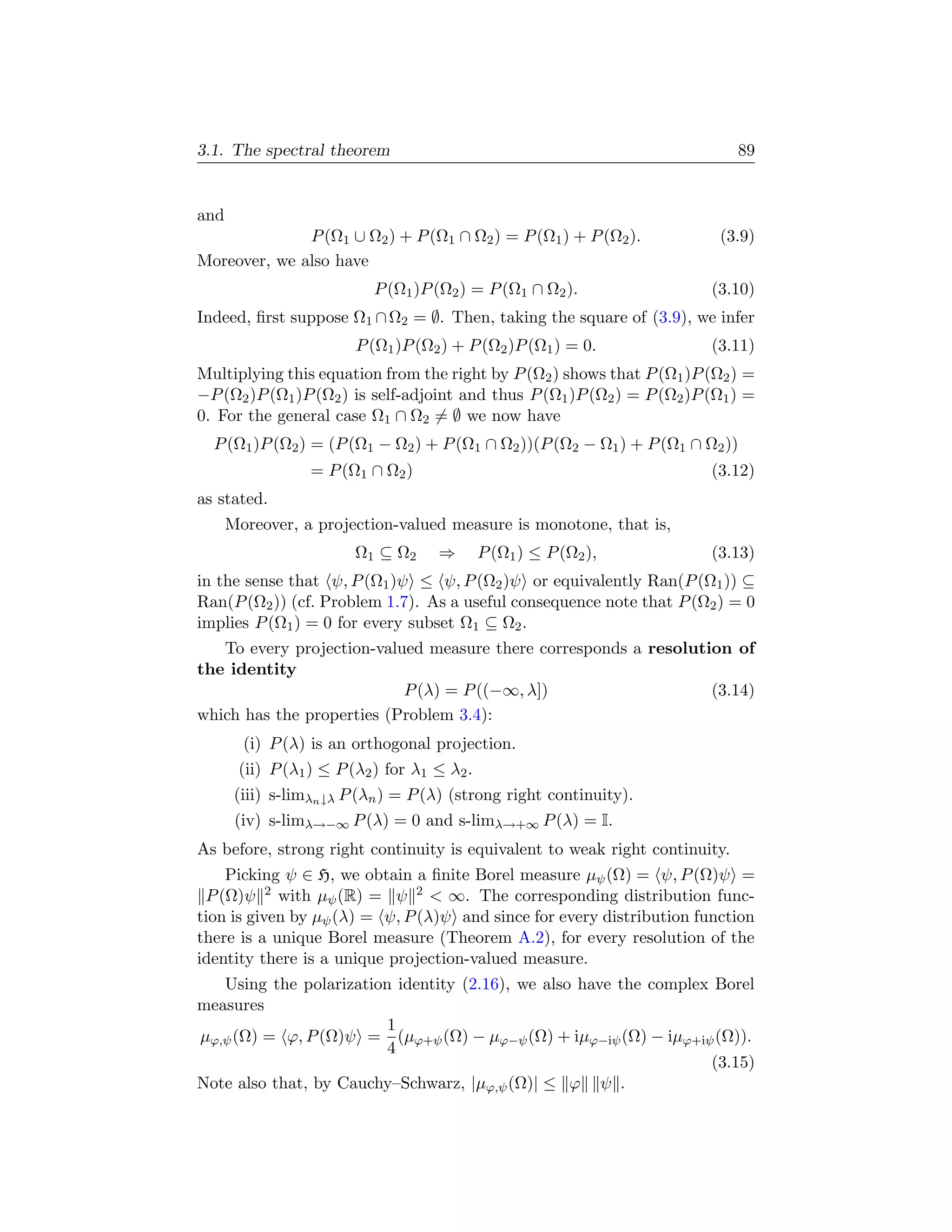 3.1. The spectral theorem                                                     89


and
              P (Ω1 ∪ Ω2 ) + P (Ω1 ∩ Ω2 ) = P (Ω1 ) + P (Ω2 ).             (3.9)
Moreover, we also have
                           P (Ω1 )P (Ω2 ) = P (Ω1 ∩ Ω2 ).                 (3.10)
Indeed, ﬁrst suppose Ω1 ∩ Ω2 = ∅. Then, taking the square of (3.9), we infer
                         P (Ω1 )P (Ω2 ) + P (Ω2 )P (Ω1 ) = 0.             (3.11)
Multiplying this equation from the right by P (Ω2 ) shows that P (Ω1 )P (Ω2 ) =
−P (Ω2 )P (Ω1 )P (Ω2 ) is self-adjoint and thus P (Ω1 )P (Ω2 ) = P (Ω2 )P (Ω1 ) =
0. For the general case Ω1 ∩ Ω2 = ∅ we now have
  P (Ω1 )P (Ω2 ) = (P (Ω1 − Ω2 ) + P (Ω1 ∩ Ω2 ))(P (Ω2 − Ω1 ) + P (Ω1 ∩ Ω2 ))
                  = P (Ω1 ∩ Ω2 )                                          (3.12)
as stated.
      Moreover, a projection-valued measure is monotone, that is,
                        Ω1 ⊆ Ω2      ⇒        P (Ω1 ) ≤ P (Ω2 ),          (3.13)
in the sense that ψ, P (Ω1 )ψ ≤ ψ, P (Ω2 )ψ or equivalently Ran(P (Ω1 )) ⊆
Ran(P (Ω2 )) (cf. Problem 1.7). As a useful consequence note that P (Ω2 ) = 0
implies P (Ω1 ) = 0 for every subset Ω1 ⊆ Ω2 .
   To every projection-valued measure there corresponds a resolution of
the identity
                           P (λ) = P ((−∞, λ])                    (3.14)
which has the properties (Problem 3.4):
        (i) P (λ) is an orthogonal projection.
       (ii) P (λ1 ) ≤ P (λ2 ) for λ1 ≤ λ2 .
       (iii) s-limλn ↓λ P (λn ) = P (λ) (strong right continuity).
       (iv) s-limλ→−∞ P (λ) = 0 and s-limλ→+∞ P (λ) = I.
As before, strong right continuity is equivalent to weak right continuity.
    Picking ψ ∈ H, we obtain a ﬁnite Borel measure µψ (Ω) = ψ, P (Ω)ψ =
 P (Ω)ψ 2 with µψ (R) = ψ 2  ∞. The corresponding distribution func-
tion is given by µψ (λ) = ψ, P (λ)ψ and since for every distribution function
there is a unique Borel measure (Theorem A.2), for every resolution of the
identity there is a unique projection-valued measure.
   Using the polarization identity (2.16), we also have the complex Borel
measures
                         1
µϕ,ψ (Ω) = ϕ, P (Ω)ψ = (µϕ+ψ (Ω) − µϕ−ψ (Ω) + iµϕ−iψ (Ω) − iµϕ+iψ (Ω)).
                         4
                                                                   (3.15)
Note also that, by Cauchy–Schwarz, |µϕ,ψ (Ω)| ≤ ϕ ψ .
 