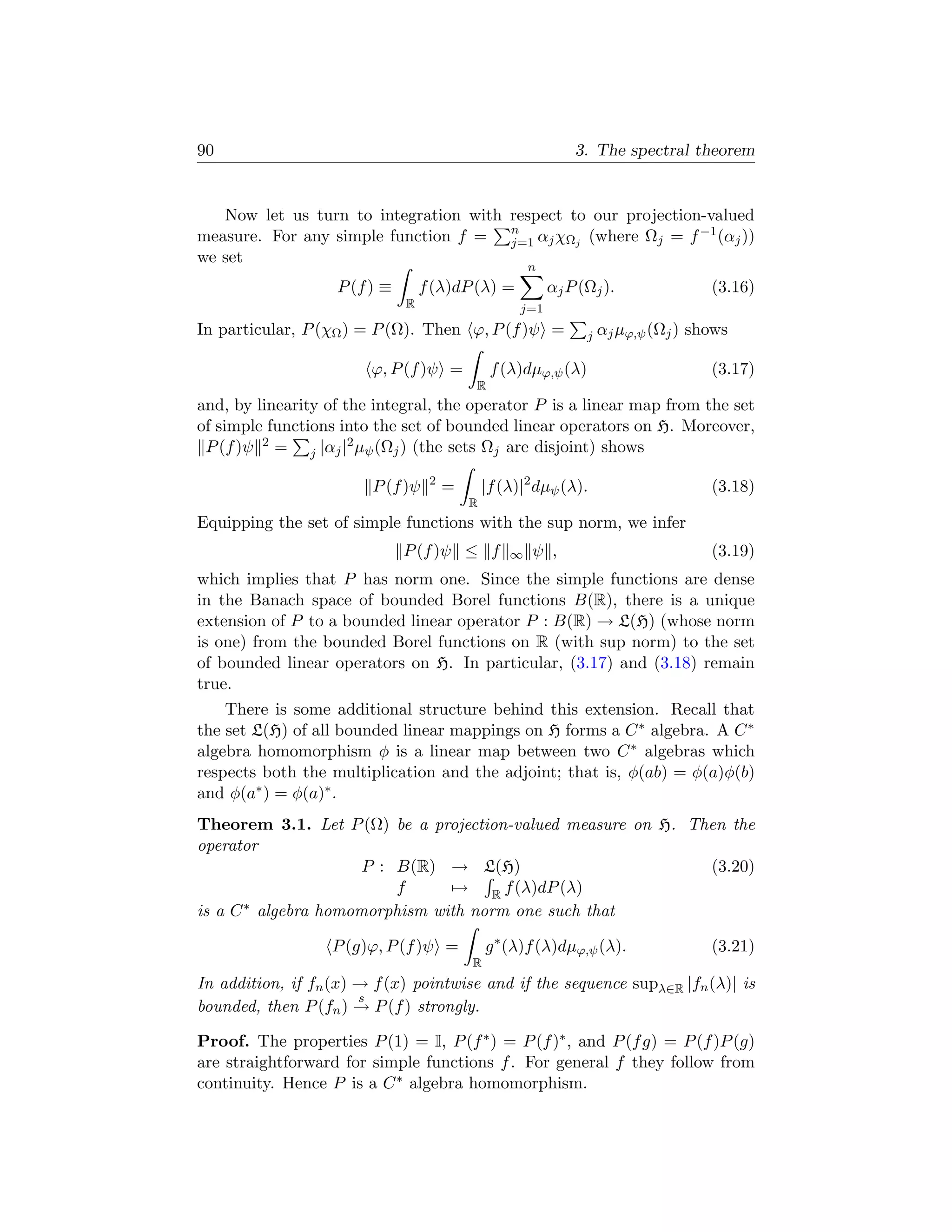 90                                                             3. The spectral theorem


   Now let us turn to integration with respect to our projection-valued
measure. For any simple function f = n αj χΩj (where Ωj = f −1 (αj ))
                                       j=1
we set
                                                       n
                   P (f ) ≡       f (λ)dP (λ) =            αj P (Ωj ).               (3.16)
                              R                      j=1
In particular, P (χΩ ) = P (Ω). Then ϕ, P (f )ψ =                j   αj µϕ,ψ (Ωj ) shows

                        ϕ, P (f )ψ =            f (λ)dµϕ,ψ (λ)                       (3.17)
                                           R
and, by linearity of the integral, the operator P is a linear map from the set
of simple functions into the set of bounded linear operators on H. Moreover,
 P (f )ψ 2 = j |αj |2 µψ (Ωj ) (the sets Ωj are disjoint) shows
                                   2
                        P (f )ψ        =       |f (λ)|2 dµψ (λ).                     (3.18)
                                           R
Equipping the set of simple functions with the sup norm, we infer
                              P (f )ψ ≤ f          ∞   ψ ,                           (3.19)
which implies that P has norm one. Since the simple functions are dense
in the Banach space of bounded Borel functions B(R), there is a unique
extension of P to a bounded linear operator P : B(R) → L(H) (whose norm
is one) from the bounded Borel functions on R (with sup norm) to the set
of bounded linear operators on H. In particular, (3.17) and (3.18) remain
true.
    There is some additional structure behind this extension. Recall that
the set L(H) of all bounded linear mappings on H forms a C ∗ algebra. A C ∗
algebra homomorphism φ is a linear map between two C ∗ algebras which
respects both the multiplication and the adjoint; that is, φ(ab) = φ(a)φ(b)
and φ(a∗ ) = φ(a)∗ .
Theorem 3.1. Let P (Ω) be a projection-valued measure on H. Then the
operator
                      P : B(R) → L(H)                         (3.20)
                          f     → R f (λ)dP (λ)
is a C ∗ algebra homomorphism with norm one such that

                   P (g)ϕ, P (f )ψ =           g ∗ (λ)f (λ)dµϕ,ψ (λ).                (3.21)
                                           R
In addition, if fn (x) → f (x) pointwise and if the sequence supλ∈R |fn (λ)| is
                       s
bounded, then P (fn ) → P (f ) strongly.

Proof. The properties P (1) = I, P (f ∗ ) = P (f )∗ , and P (f g) = P (f )P (g)
are straightforward for simple functions f . For general f they follow from
continuity. Hence P is a C ∗ algebra homomorphism.
 