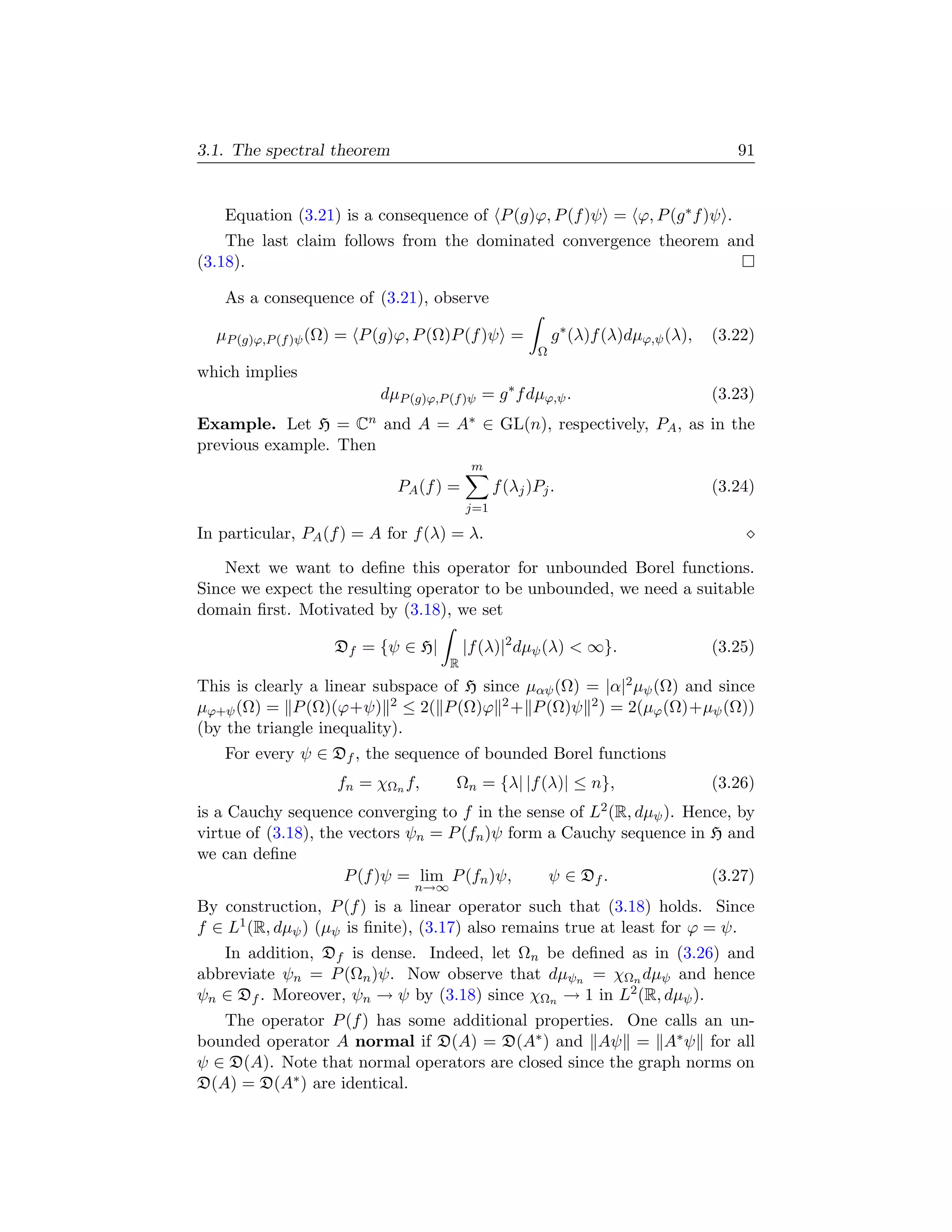 3.1. The spectral theorem                                                               91


   Equation (3.21) is a consequence of P (g)ϕ, P (f )ψ = ϕ, P (g ∗ f )ψ .
    The last claim follows from the dominated convergence theorem and
(3.18).

   As a consequence of (3.21), observe

  µP (g)ϕ,P (f )ψ (Ω) = P (g)ϕ, P (Ω)P (f )ψ =              g ∗ (λ)f (λ)dµϕ,ψ (λ),   (3.22)
                                                        Ω
which implies
                           dµP (g)ϕ,P (f )ψ = g ∗ f dµϕ,ψ .                          (3.23)
Example. Let H =      Cn
                       and A =         A∗   ∈ GL(n), respectively, PA , as in the
previous example. Then
                                           m
                             PA (f ) =          f (λj )Pj .                          (3.24)
                                          j=1

In particular, PA (f ) = A for f (λ) = λ.

    Next we want to deﬁne this operator for unbounded Borel functions.
Since we expect the resulting operator to be unbounded, we need a suitable
domain ﬁrst. Motivated by (3.18), we set

                   Df = {ψ ∈ H|           |f (λ)|2 dµψ (λ)  ∞}.                     (3.25)
                                      R
This is clearly a linear subspace of H since µαψ (Ω) = |α|2 µψ (Ω) and since
µϕ+ψ (Ω) = P (Ω)(ϕ+ψ) 2 ≤ 2( P (Ω)ϕ 2 + P (Ω)ψ 2 ) = 2(µϕ (Ω)+µψ (Ω))
(by the triangle inequality).
   For every ψ ∈ Df , the sequence of bounded Borel functions
                    fn = χΩn f,        Ωn = {λ| |f (λ)| ≤ n},                        (3.26)
is a Cauchy sequence converging to f in the sense of L2 (R, dµψ ). Hence, by
virtue of (3.18), the vectors ψn = P (fn )ψ form a Cauchy sequence in H and
we can deﬁne
                     P (f )ψ = lim P (fn )ψ,     ψ ∈ Df .             (3.27)
                                n→∞
By construction, P (f ) is a linear operator such that (3.18) holds. Since
f ∈ L1 (R, dµψ ) (µψ is ﬁnite), (3.17) also remains true at least for ϕ = ψ.
   In addition, Df is dense. Indeed, let Ωn be deﬁned as in (3.26) and
abbreviate ψn = P (Ωn )ψ. Now observe that dµψn = χΩn dµψ and hence
ψn ∈ Df . Moreover, ψn → ψ by (3.18) since χΩn → 1 in L2 (R, dµψ ).
   The operator P (f ) has some additional properties. One calls an un-
bounded operator A normal if D(A) = D(A∗ ) and Aψ = A∗ ψ for all
ψ ∈ D(A). Note that normal operators are closed since the graph norms on
D(A) = D(A∗ ) are identical.
 