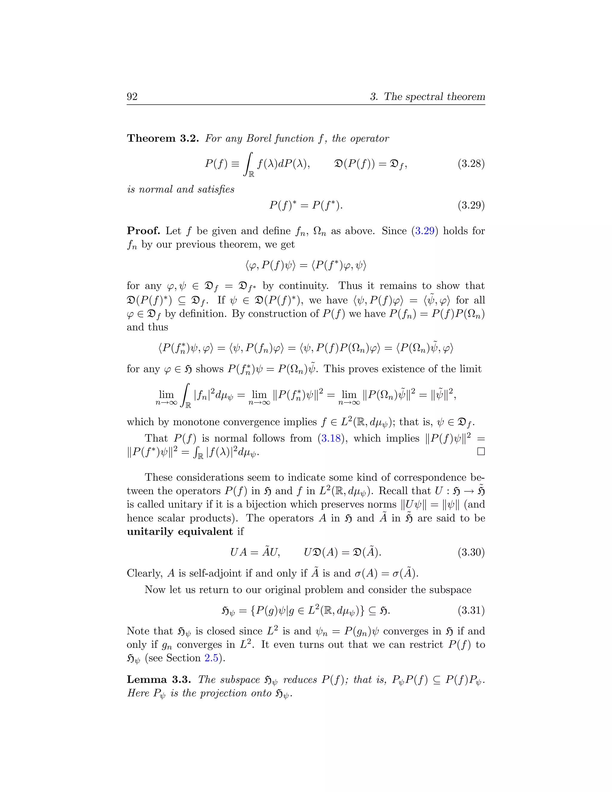 92                                                         3. The spectral theorem


Theorem 3.2. For any Borel function f , the operator

                 P (f ) ≡       f (λ)dP (λ),        D(P (f )) = Df ,                (3.28)
                            R
is normal and satisﬁes
                                  P (f )∗ = P (f ∗ ).                               (3.29)

Proof. Let f be given and deﬁne fn , Ωn as above. Since (3.29) holds for
fn by our previous theorem, we get
                            ϕ, P (f )ψ = P (f ∗ )ϕ, ψ
for any ϕ, ψ ∈ Df = Df ∗ by continuity. Thus it remains to show that
                                                                ˜
D(P (f )∗ ) ⊆ Df . If ψ ∈ D(P (f )∗ ), we have ψ, P (f )ϕ = ψ, ϕ for all
ϕ ∈ Df by deﬁnition. By construction of P (f ) we have P (fn ) = P (f )P (Ωn )
and thus
            ∗                                                  ˜
        P (fn )ψ, ϕ = ψ, P (fn )ϕ = ψ, P (f )P (Ωn )ϕ = P (Ωn )ψ, ϕ
                        ∗             ˜
for any ϕ ∈ H shows P (fn )ψ = P (Ωn )ψ. This proves existence of the limit
                                    ∗                           ˜            ˜
       lim     |fn |2 dµψ = lim P (fn )ψ       2
                                                   = lim P (Ωn )ψ      2
                                                                           = ψ 2,
       n→∞ R                n→∞                      n→∞

which by monotone convergence implies f ∈ L2 (R, dµψ ); that is, ψ ∈ Df .
    That P (f ) is normal follows from (3.18), which implies P (f )ψ                 2   =
 P (f ∗ )ψ 2 = R |f (λ)|2 dµψ .

    These considerations seem to indicate some kind of correspondence be-
                                                                           ˜
tween the operators P (f ) in H and f in L2 (R, dµψ ). Recall that U : H → H
is called unitary if it is a bijection which preserves norms U ψ = ψ (and
                                                          ˜  ˜
hence scalar products). The operators A in H and A in H are said to be
unitarily equivalent if
                            ˜
                      U A = AU,                      ˜
                                          U D(A) = D(A).                            (3.30)
                                          ˜                 ˜
Clearly, A is self-adjoint if and only if A is and σ(A) = σ(A).
     Now let us return to our original problem and consider the subspace
                    Hψ = {P (g)ψ|g ∈ L2 (R, dµψ )} ⊆ H.                             (3.31)
Note that Hψ is closed since L2 is and ψn = P (gn )ψ converges in H if and
only if gn converges in L2 . It even turns out that we can restrict P (f ) to
Hψ (see Section 2.5).
Lemma 3.3. The subspace Hψ reduces P (f ); that is, Pψ P (f ) ⊆ P (f )Pψ .
Here Pψ is the projection onto Hψ .
 