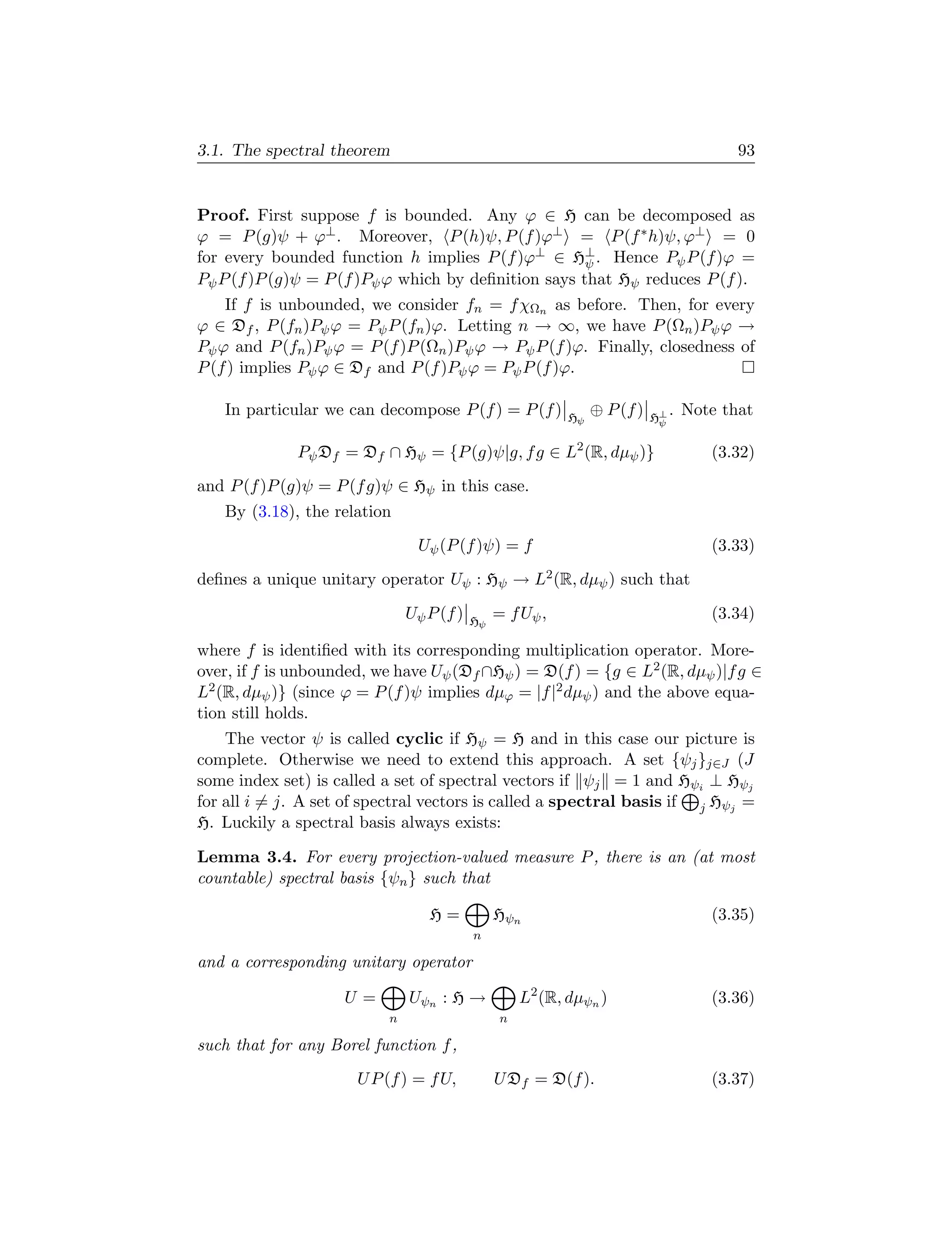 3.1. The spectral theorem                                                               93


Proof. First suppose f is bounded. Any ϕ ∈ H can be decomposed as
ϕ = P (g)ψ + ϕ⊥ . Moreover, P (h)ψ, P (f )ϕ⊥ = P (f ∗ h)ψ, ϕ⊥ = 0
for every bounded function h implies P (f )ϕ⊥ ∈ H⊥ . Hence Pψ P (f )ϕ =
                                                      ψ
Pψ P (f )P (g)ψ = P (f )Pψ ϕ which by deﬁnition says that Hψ reduces P (f ).
    If f is unbounded, we consider fn = f χΩn as before. Then, for every
ϕ ∈ Df , P (fn )Pψ ϕ = Pψ P (fn )ϕ. Letting n → ∞, we have P (Ωn )Pψ ϕ →
Pψ ϕ and P (fn )Pψ ϕ = P (f )P (Ωn )Pψ ϕ → Pψ P (f )ϕ. Finally, closedness of
P (f ) implies Pψ ϕ ∈ Df and P (f )Pψ ϕ = Pψ P (f )ϕ.

   In particular we can decompose P (f ) = P (f )          Hψ
                                                                ⊕ P (f )   H⊥
                                                                                . Note that
                                                                            ψ


              Pψ Df = Df ∩ Hψ = {P (g)ψ|g, f g ∈ L2 (R, dµψ )}                       (3.32)
and P (f )P (g)ψ = P (f g)ψ ∈ Hψ in this case.
   By (3.18), the relation
                               Uψ (P (f )ψ) = f                                      (3.33)
deﬁnes a unique unitary operator Uψ : Hψ → L2 (R, dµψ ) such that

                              Uψ P (f )   Hψ
                                               = f Uψ ,                              (3.34)

where f is identiﬁed with its corresponding multiplication operator. More-
over, if f is unbounded, we have Uψ (Df ∩Hψ ) = D(f ) = {g ∈ L2 (R, dµψ )|f g ∈
L2 (R, dµψ )} (since ϕ = P (f )ψ implies dµϕ = |f |2 dµψ ) and the above equa-
tion still holds.
    The vector ψ is called cyclic if Hψ = H and in this case our picture is
complete. Otherwise we need to extend this approach. A set {ψj }j∈J (J
some index set) is called a set of spectral vectors if ψj = 1 and Hψi ⊥ Hψj
for all i = j. A set of spectral vectors is called a spectral basis if j Hψj =
H. Luckily a spectral basis always exists:

Lemma 3.4. For every projection-valued measure P , there is an (at most
countable) spectral basis {ψn } such that

                                 H=            Hψn                                   (3.35)
                                          n

and a corresponding unitary operator

                    U=        Uψn : H →             L2 (R, dµψn )                    (3.36)
                          n                     n

such that for any Borel function f ,
                      U P (f ) = f U,          U Df = D(f ).                         (3.37)
 