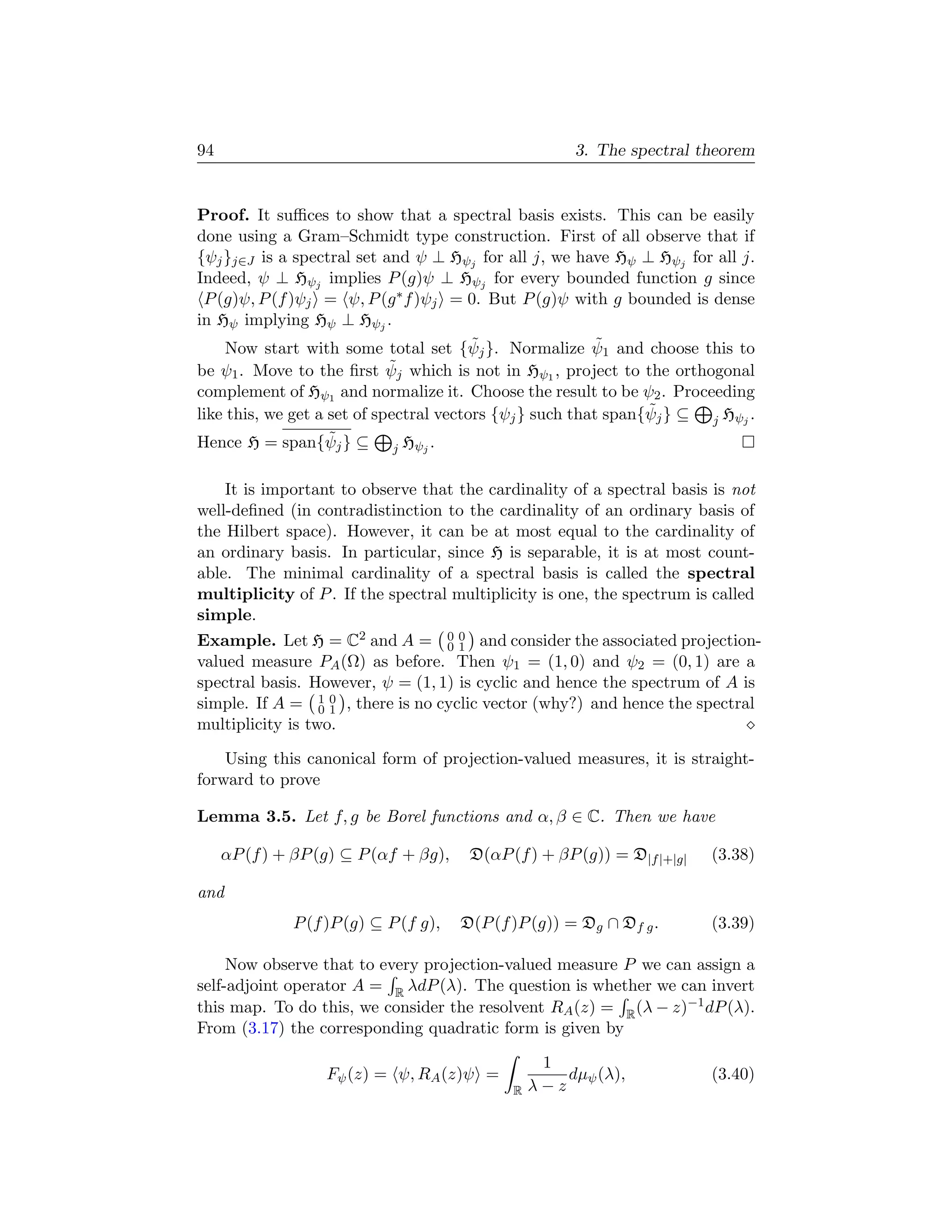 94                                                     3. The spectral theorem


Proof. It suﬃces to show that a spectral basis exists. This can be easily
done using a Gram–Schmidt type construction. First of all observe that if
{ψj }j∈J is a spectral set and ψ ⊥ Hψj for all j, we have Hψ ⊥ Hψj for all j.
Indeed, ψ ⊥ Hψj implies P (g)ψ ⊥ Hψj for every bounded function g since
 P (g)ψ, P (f )ψj = ψ, P (g ∗ f )ψj = 0. But P (g)ψ with g bounded is dense
in Hψ implying Hψ ⊥ Hψj .
                                         ˜                 ˜
     Now start with some total set {ψj }. Normalize ψ1 and choose this to
be ψ1 . Move to the ﬁrst ψ   ˜j which is not in Hψ , project to the orthogonal
                                                    1
complement of Hψ1 and normalize it. Choose the result to be ψ2 . Proceeding
                                                                 ˜
like this, we get a set of spectral vectors {ψj } such that span{ψj } ⊆ j Hψj .
                    ˜
Hence H = span{ψj } ⊆          Hψ .
                            j    j



    It is important to observe that the cardinality of a spectral basis is not
well-deﬁned (in contradistinction to the cardinality of an ordinary basis of
the Hilbert space). However, it can be at most equal to the cardinality of
an ordinary basis. In particular, since H is separable, it is at most count-
able. The minimal cardinality of a spectral basis is called the spectral
multiplicity of P . If the spectral multiplicity is one, the spectrum is called
simple.
Example. Let H = C2 and A = 0 0 and consider the associated projection-
                                  01
valued measure PA (Ω) as before. Then ψ1 = (1, 0) and ψ2 = (0, 1) are a
spectral basis. However, ψ = (1, 1) is cyclic and hence the spectrum of A is
simple. If A = 1 0 , there is no cyclic vector (why?) and hence the spectral
                  01
multiplicity is two.

    Using this canonical form of projection-valued measures, it is straight-
forward to prove

Lemma 3.5. Let f, g be Borel functions and α, β ∈ C. Then we have

     αP (f ) + βP (g) ⊆ P (αf + βg),    D(αP (f ) + βP (g)) = D|f |+|g|   (3.38)

and
              P (f )P (g) ⊆ P (f g),   D(P (f )P (g)) = Dg ∩ Df g .       (3.39)

     Now observe that to every projection-valued measure P we can assign a
self-adjoint operator A = R λdP (λ). The question is whether we can invert
this map. To do this, we consider the resolvent RA (z) = R (λ − z)−1 dP (λ).
From (3.17) the corresponding quadratic form is given by

                                                   1
                   Fψ (z) = ψ, RA (z)ψ =              dµψ (λ),            (3.40)
                                              R   λ−z
 