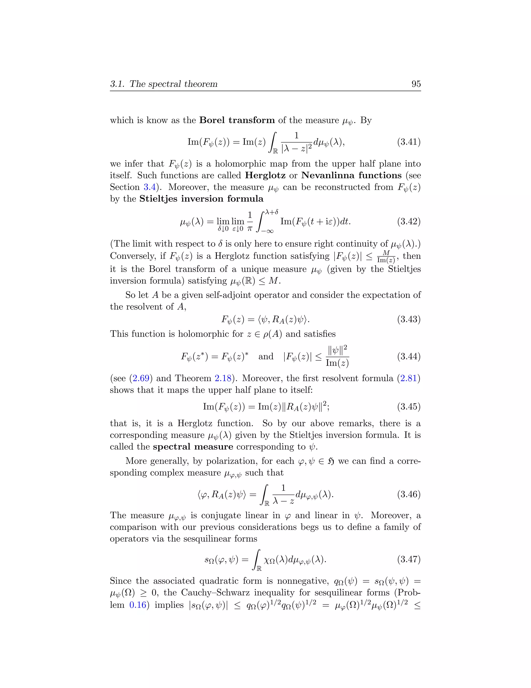 3.1. The spectral theorem                                                     95


which is know as the Borel transform of the measure µψ . By
                                                         1
                   Im(Fψ (z)) = Im(z)                          dµψ (λ),    (3.41)
                                                  R   |λ − z|2
we infer that Fψ (z) is a holomorphic map from the upper half plane into
itself. Such functions are called Herglotz or Nevanlinna functions (see
Section 3.4). Moreover, the measure µψ can be reconstructed from Fψ (z)
by the Stieltjes inversion formula
                                              λ+δ
                                      1
                  µψ (λ) = lim lim                    Im(Fψ (t + iε))dt.   (3.42)
                            δ↓0 ε↓0   π   −∞
(The limit with respect to δ is only here to ensure right continuity of µψ (λ).)
                                                                     M
Conversely, if Fψ (z) is a Herglotz function satisfying |Fψ (z)| ≤ Im(z) , then
it is the Borel transform of a unique measure µψ (given by the Stieltjes
inversion formula) satisfying µψ (R) ≤ M .
    So let A be a given self-adjoint operator and consider the expectation of
the resolvent of A,
                             Fψ (z) = ψ, RA (z)ψ .                     (3.43)
This function is holomorphic for z ∈ ρ(A) and satisﬁes
                                                                  ψ 2
                  Fψ (z ∗ ) = Fψ (z)∗     and |Fψ (z)| ≤                   (3.44)
                                                                 Im(z)
(see (2.69) and Theorem 2.18). Moreover, the ﬁrst resolvent formula (2.81)
shows that it maps the upper half plane to itself:
                        Im(Fψ (z)) = Im(z) RA (z)ψ 2 ;                     (3.45)
that is, it is a Herglotz function. So by our above remarks, there is a
corresponding measure µψ (λ) given by the Stieltjes inversion formula. It is
called the spectral measure corresponding to ψ.
   More generally, by polarization, for each ϕ, ψ ∈ H we can ﬁnd a corre-
sponding complex measure µϕ,ψ such that
                                                   1
                       ϕ, RA (z)ψ =                   dµϕ,ψ (λ).           (3.46)
                                              R   λ−z
The measure µϕ,ψ is conjugate linear in ϕ and linear in ψ. Moreover, a
comparison with our previous considerations begs us to deﬁne a family of
operators via the sesquilinear forms

                        sΩ (ϕ, ψ) =           χΩ (λ)dµϕ,ψ (λ).             (3.47)
                                          R
Since the associated quadratic form is nonnegative, qΩ (ψ) = sΩ (ψ, ψ) =
µψ (Ω) ≥ 0, the Cauchy–Schwarz inequality for sesquilinear forms (Prob-
lem 0.16) implies |sΩ (ϕ, ψ)| ≤ qΩ (ϕ)1/2 qΩ (ψ)1/2 = µϕ (Ω)1/2 µψ (Ω)1/2 ≤
 