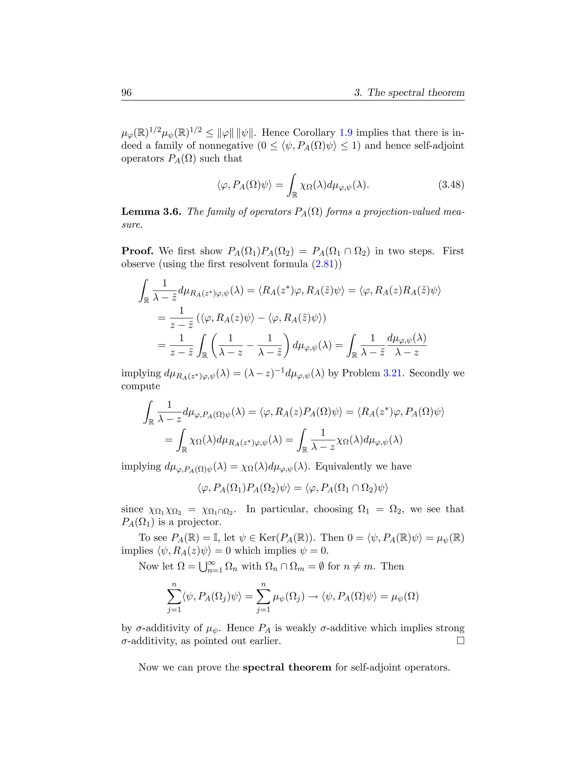 96                                                           3. The spectral theorem


µϕ (R)1/2 µψ (R)1/2 ≤ ϕ ψ . Hence Corollary 1.9 implies that there is in-
deed a family of nonnegative (0 ≤ ψ, PA (Ω)ψ ≤ 1) and hence self-adjoint
operators PA (Ω) such that

                          ϕ, PA (Ω)ψ =           χΩ (λ)dµϕ,ψ (λ).             (3.48)
                                             R

Lemma 3.6. The family of operators PA (Ω) forms a projection-valued mea-
sure.

Proof. We ﬁrst show PA (Ω1 )PA (Ω2 ) = PA (Ω1 ∩ Ω2 ) in two steps. First
observe (using the ﬁrst resolvent formula (2.81))
            1
                dµ     ∗   (λ) = RA (z ∗ )ϕ, RA (˜)ψ = ϕ, RA (z)RA (˜)ψ
                                                 z                  z
      R   λ − z RA (z )ϕ,ψ
              ˜
                1
           =        ( ϕ, RA (z)ψ − ϕ, RA (˜)ψ )
                                            z
              z−z ˜
                1          1      1                      1 dµϕ,ψ (λ)
           =                   −          dµϕ,ψ (λ) =
              z−z R λ−z λ−z
                  ˜                 ˜                 R λ−z λ−z
                                                           ˜
implying dµRA (z ∗ )ϕ,ψ (λ) = (λ − z)−1 dµϕ,ψ (λ) by Problem 3.21. Secondly we
compute
             1
                dµ         (λ) = ϕ, RA (z)PA (Ω)ψ = RA (z ∗ )ϕ, PA (Ω)ψ
       R   λ − z ϕ,PA (Ω)ψ
                                                1
             =    χΩ (λ)dµRA (z ∗ )ϕ,ψ (λ) =       χΩ (λ)dµϕ,ψ (λ)
                R                            R λ−z

implying dµϕ,PA (Ω)ψ (λ) = χΩ (λ)dµϕ,ψ (λ). Equivalently we have

                      ϕ, PA (Ω1 )PA (Ω2 )ψ = ϕ, PA (Ω1 ∩ Ω2 )ψ

since χΩ1 χΩ2 = χΩ1 ∩Ω2 . In particular, choosing Ω1 = Ω2 , we see that
PA (Ω1 ) is a projector.
   To see PA (R) = I, let ψ ∈ Ker(PA (R)). Then 0 = ψ, PA (R)ψ = µψ (R)
implies ψ, RA (z)ψ = 0 which implies ψ = 0.
                       ∞
     Now let Ω =       n=1 Ωn   with Ωn ∩ Ωm = ∅ for n = m. Then
              n                     n
                   ψ, PA (Ωj )ψ =         µψ (Ωj ) → ψ, PA (Ω)ψ = µψ (Ω)
             j=1                    j=1

by σ-additivity of µψ . Hence PA is weakly σ-additive which implies strong
σ-additivity, as pointed out earlier.

     Now we can prove the spectral theorem for self-adjoint operators.
 