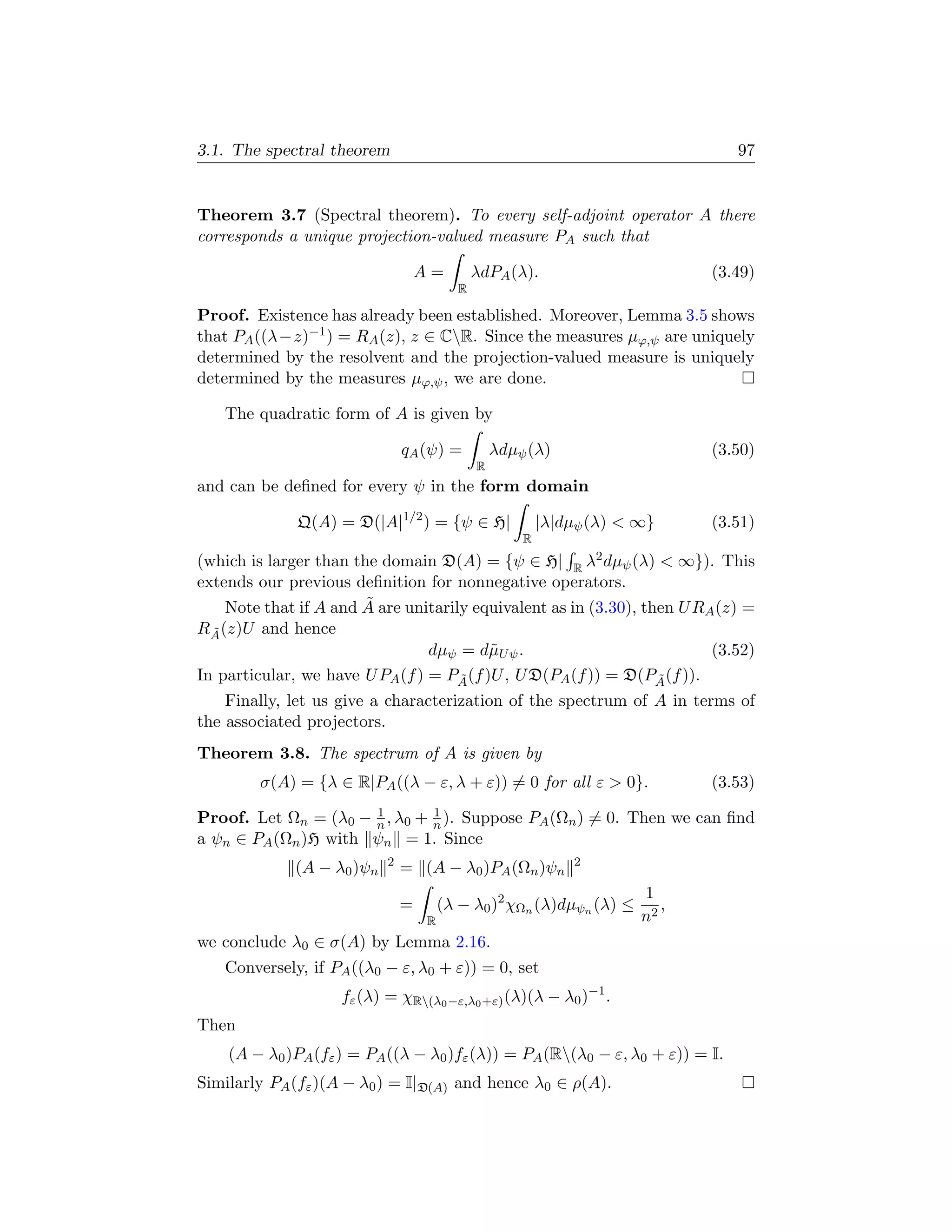 3.1. The spectral theorem                                                        97


Theorem 3.7 (Spectral theorem). To every self-adjoint operator A there
corresponds a unique projection-valued measure PA such that

                                   A=         λdPA (λ).                       (3.49)
                                          R

Proof. Existence has already been established. Moreover, Lemma 3.5 shows
that PA ((λ−z)−1 ) = RA (z), z ∈ CR. Since the measures µϕ,ψ are uniquely
determined by the resolvent and the projection-valued measure is uniquely
determined by the measures µϕ,ψ , we are done.

   The quadratic form of A is given by

                               qA (ψ) =           λdµψ (λ)                    (3.50)
                                              R
and can be deﬁned for every ψ in the form domain

              Q(A) = D(|A|1/2 ) = {ψ ∈ H|                 |λ|dµψ (λ)  ∞}     (3.51)
                                                      R
(which is larger than the domain D(A) = {ψ ∈ H| R λ2 dµψ (λ)  ∞}). This
extends our previous deﬁnition for nonnegative operators.
                        ˜
    Note that if A and A are unitarily equivalent as in (3.30), then U RA (z) =
RA (z)U and hence
  ˜
                                 dµψ = d˜U ψ .
                                          µ                              (3.52)
In particular, we have U PA (f ) = PA (f )U , U D(PA (f )) = D(PA (f )).
                                     ˜                            ˜
    Finally, let us give a characterization of the spectrum of A in terms of
the associated projectors.
Theorem 3.8. The spectrum of A is given by
        σ(A) = {λ ∈ R|PA ((λ − ε, λ + ε)) = 0 for all ε  0}.                 (3.53)
                      1        1
Proof. Let Ωn = (λ0 − n , λ0 + n ). Suppose PA (Ωn ) = 0. Then we can ﬁnd
a ψn ∈ PA (Ωn )H with ψn = 1. Since
                           2                                  2
             (A − λ0 )ψn       = (A − λ0 )PA (Ωn )ψn
                                                                       1
                               =       (λ − λ0 )2 χΩn (λ)dµψn (λ) ≤       ,
                                   R                                   n2
we conclude λ0 ∈ σ(A) by Lemma 2.16.
   Conversely, if PA ((λ0 − ε, λ0 + ε)) = 0, set
                    fε (λ) = χR(λ0 −ε,λ0 +ε) (λ)(λ − λ0 )−1 .
Then
    (A − λ0 )PA (fε ) = PA ((λ − λ0 )fε (λ)) = PA (R(λ0 − ε, λ0 + ε)) = I.
Similarly PA (fε )(A − λ0 ) = I|D(A) and hence λ0 ∈ ρ(A).
 