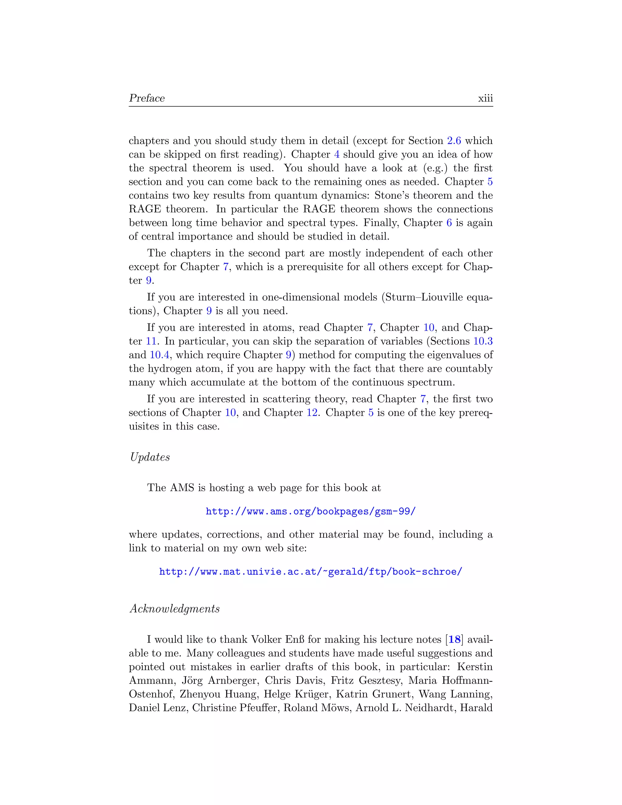 Preface                                                                   xiii


chapters and you should study them in detail (except for Section 2.6 which
can be skipped on ﬁrst reading). Chapter 4 should give you an idea of how
the spectral theorem is used. You should have a look at (e.g.) the ﬁrst
section and you can come back to the remaining ones as needed. Chapter 5
contains two key results from quantum dynamics: Stone’s theorem and the
RAGE theorem. In particular the RAGE theorem shows the connections
between long time behavior and spectral types. Finally, Chapter 6 is again
of central importance and should be studied in detail.
    The chapters in the second part are mostly independent of each other
except for Chapter 7, which is a prerequisite for all others except for Chap-
ter 9.
    If you are interested in one-dimensional models (Sturm–Liouville equa-
tions), Chapter 9 is all you need.
    If you are interested in atoms, read Chapter 7, Chapter 10, and Chap-
ter 11. In particular, you can skip the separation of variables (Sections 10.3
and 10.4, which require Chapter 9) method for computing the eigenvalues of
the hydrogen atom, if you are happy with the fact that there are countably
many which accumulate at the bottom of the continuous spectrum.
    If you are interested in scattering theory, read Chapter 7, the ﬁrst two
sections of Chapter 10, and Chapter 12. Chapter 5 is one of the key prereq-
uisites in this case.

Updates

   The AMS is hosting a web page for this book at

                http://www.ams.org/bookpages/gsm-99/

where updates, corrections, and other material may be found, including a
link to material on my own web site:

      http://www.mat.univie.ac.at/~gerald/ftp/book-schroe/


Acknowledgments

    I would like to thank Volker Enß for making his lecture notes [18] avail-
able to me. Many colleagues and students have made useful suggestions and
pointed out mistakes in earlier drafts of this book, in particular: Kerstin
Ammann, J¨rg Arnberger, Chris Davis, Fritz Gesztesy, Maria Hoﬀmann-
            o
Ostenhof, Zhenyou Huang, Helge Kr¨ger, Katrin Grunert, Wang Lanning,
                                     u
Daniel Lenz, Christine Pfeuﬀer, Roland M¨ws, Arnold L. Neidhardt, Harald
                                          o
 