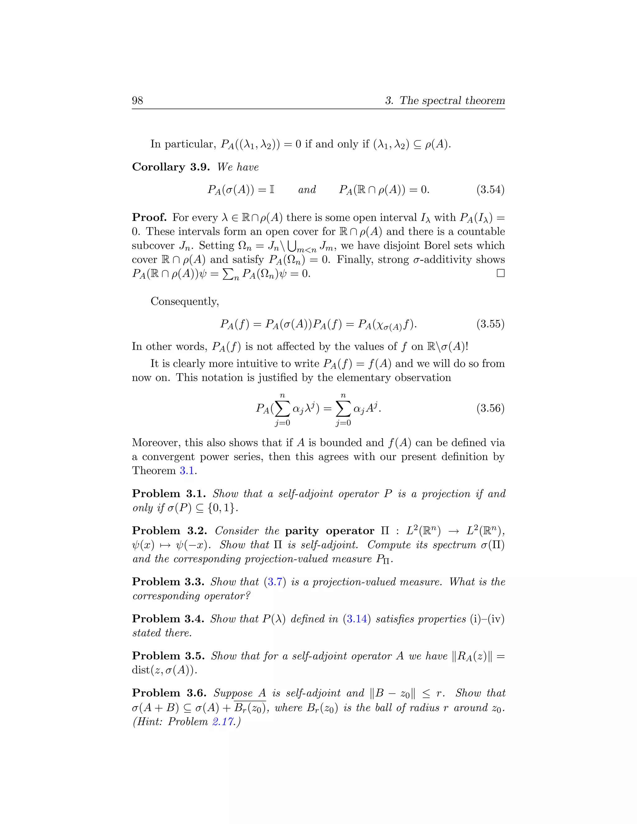 98                                                                   3. The spectral theorem


     In particular, PA ((λ1 , λ2 )) = 0 if and only if (λ1 , λ2 ) ⊆ ρ(A).

Corollary 3.9. We have
                 PA (σ(A)) = I            and        PA (R ∩ ρ(A)) = 0.               (3.54)

Proof. For every λ ∈ R ∩ ρ(A) there is some open interval Iλ with PA (Iλ ) =
0. These intervals form an open cover for R ∩ ρ(A) and there is a countable
subcover Jn . Setting Ωn = Jn  mn Jm , we have disjoint Borel sets which
cover R ∩ ρ(A) and satisfy PA (Ωn ) = 0. Finally, strong σ-additivity shows
PA (R ∩ ρ(A))ψ = n PA (Ωn )ψ = 0.

     Consequently,
                     PA (f ) = PA (σ(A))PA (f ) = PA (χσ(A) f ).                      (3.55)
In other words, PA (f ) is not aﬀected by the values of f on Rσ(A)!
   It is clearly more intuitive to write PA (f ) = f (A) and we will do so from
now on. This notation is justiﬁed by the elementary observation
                                   n                 n
                            PA (         αj λj ) =         αj Aj .                    (3.56)
                                   j=0               j=0

Moreover, this also shows that if A is bounded and f (A) can be deﬁned via
a convergent power series, then this agrees with our present deﬁnition by
Theorem 3.1.

Problem 3.1. Show that a self-adjoint operator P is a projection if and
only if σ(P ) ⊆ {0, 1}.

Problem 3.2. Consider the parity operator Π : L2 (Rn ) → L2 (Rn ),
ψ(x) → ψ(−x). Show that Π is self-adjoint. Compute its spectrum σ(Π)
and the corresponding projection-valued measure PΠ .

Problem 3.3. Show that (3.7) is a projection-valued measure. What is the
corresponding operator?

Problem 3.4. Show that P (λ) deﬁned in (3.14) satisﬁes properties (i)–(iv)
stated there.

Problem 3.5. Show that for a self-adjoint operator A we have RA (z) =
dist(z, σ(A)).

Problem 3.6. Suppose A is self-adjoint and B − z0 ≤ r. Show that
σ(A + B) ⊆ σ(A) + Br (z0 ), where Br (z0 ) is the ball of radius r around z0 .
(Hint: Problem 2.17.)
 
