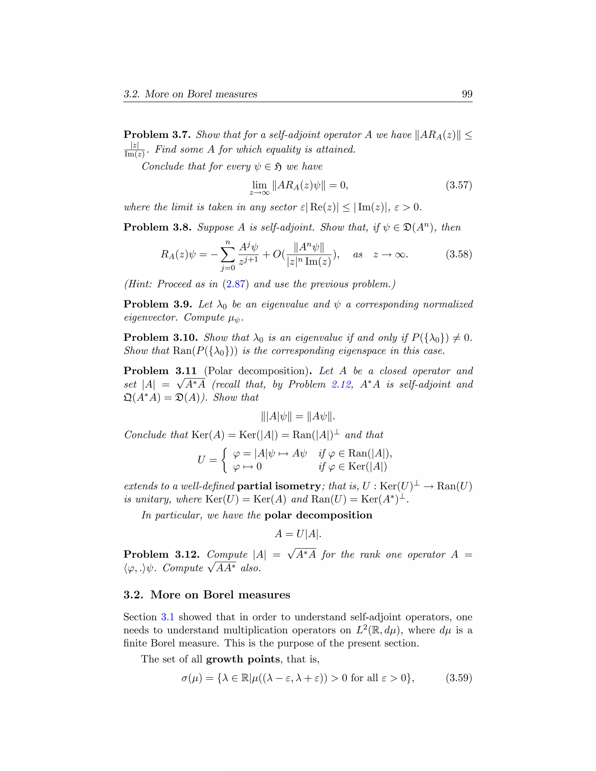 3.2. More on Borel measures                                              99


Problem 3.7. Show that for a self-adjoint operator A we have ARA (z) ≤
 |z|
Im(z) . Find some A for which equality is attained.
   Conclude that for every ψ ∈ H we have
                              lim ARA (z)ψ = 0,                       (3.57)
                              z→∞

where the limit is taken in any sector ε| Re(z)| ≤ | Im(z)|, ε  0.
Problem 3.8. Suppose A is self-adjoint. Show that, if ψ ∈ D(An ), then
                      n
                            Aj ψ         An ψ
        RA (z)ψ = −               + O( n        ),   as   z → ∞.      (3.58)
                            z j+1     |z| Im(z)
                      j=0

(Hint: Proceed as in (2.87) and use the previous problem.)
Problem 3.9. Let λ0 be an eigenvalue and ψ a corresponding normalized
eigenvector. Compute µψ .
Problem 3.10. Show that λ0 is an eigenvalue if and only if P ({λ0 }) = 0.
Show that Ran(P ({λ0 })) is the corresponding eigenspace in this case.
Problem 3.11 (Polar decomposition). Let A be a closed operator and
          √
set |A| = A∗ A (recall that, by Problem 2.12, A∗ A is self-adjoint and
Q(A∗ A) = D(A)). Show that
                                 |A|ψ = Aψ .
Conclude that Ker(A) = Ker(|A|) = Ran(|A|)⊥ and that
                          ϕ = |A|ψ → Aψ      if ϕ ∈ Ran(|A|),
                U=
                          ϕ→0                if ϕ ∈ Ker(|A|)
extends to a well-deﬁned partial isometry; that is, U : Ker(U )⊥ → Ran(U )
is unitary, where Ker(U ) = Ker(A) and Ran(U ) = Ker(A∗ )⊥ .
   In particular, we have the polar decomposition
                          A = U |A|.
                            √
Problem 3.12. Compute |A| = A∗ A for the rank one operator A =
               √
ϕ, . ψ. Compute AA∗ also.

3.2. More on Borel measures
Section 3.1 showed that in order to understand self-adjoint operators, one
needs to understand multiplication operators on L2 (R, dµ), where dµ is a
ﬁnite Borel measure. This is the purpose of the present section.
   The set of all growth points, that is,
             σ(µ) = {λ ∈ R|µ((λ − ε, λ + ε))  0 for all ε  0},      (3.59)
 