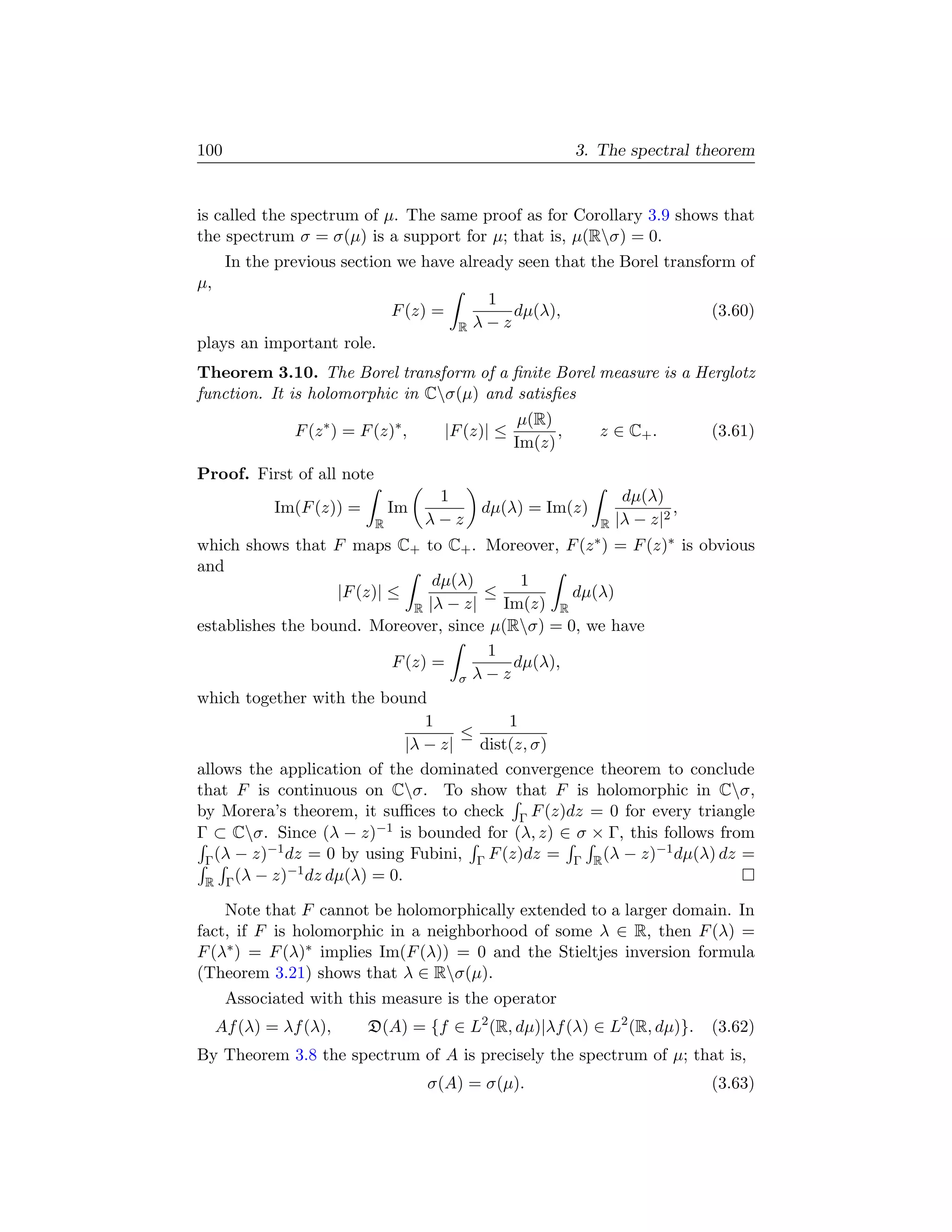 100                                                              3. The spectral theorem


is called the spectrum of µ. The same proof as for Corollary 3.9 shows that
the spectrum σ = σ(µ) is a support for µ; that is, µ(Rσ) = 0.
      In the previous section we have already seen that the Borel transform of
µ,
                                                1
                                F (z) =            dµ(λ),                              (3.60)
                                           R   λ−z
plays an important role.
Theorem 3.10. The Borel transform of a ﬁnite Borel measure is a Herglotz
function. It is holomorphic in Cσ(µ) and satisﬁes
                                                       µ(R)
               F (z ∗ ) = F (z)∗ ,        |F (z)| ≤         ,        z ∈ C+ .          (3.61)
                                                      Im(z)
Proof. First of all note
                                      1                                    dµ(λ)
             Im(F (z)) =        Im             dµ(λ) = Im(z)                       ,
                            R        λ−z                              R   |λ − z|2
which shows that F maps C+ to C+ . Moreover,                    F (z ∗)
                                                          = F (z)∗ is obvious
and
                                  dµ(λ)        1
                    |F (z)| ≤            ≤           dµ(λ)
                               R |λ − z|    Im(z) R
establishes the bound. Moreover, since µ(Rσ) = 0, we have
                                          1
                            F (z) =           dµ(λ),
                                      σ λ−z
which together with the bound
                                 1           1
                                      ≤
                              |λ − z|    dist(z, σ)
allows the application of the dominated convergence theorem to conclude
that F is continuous on Cσ. To show that F is holomorphic in Cσ,
by Morera’s theorem, it suﬃces to check Γ F (z)dz = 0 for every triangle
Γ ⊂ Cσ. Since (λ − z)−1 is bounded for (λ, z) ∈ σ × Γ, this follows from
          −1                                                   −1
 Γ (λ − z) dz = 0 by using Fubini, Γ F (z)dz = Γ R (λ − z) dµ(λ) dz =
             −1 dz dµ(λ) = 0.
 R Γ (λ − z)

    Note that F cannot be holomorphically extended to a larger domain. In
fact, if F is holomorphic in a neighborhood of some λ ∈ R, then F (λ) =
F (λ∗ ) = F (λ)∗ implies Im(F (λ)) = 0 and the Stieltjes inversion formula
(Theorem 3.21) shows that λ ∈ Rσ(µ).
      Associated with this measure is the operator
     Af (λ) = λf (λ),      D(A) = {f ∈ L2 (R, dµ)|λf (λ) ∈ L2 (R, dµ)}.                (3.62)
By Theorem 3.8 the spectrum of A is precisely the spectrum of µ; that is,
                                     σ(A) = σ(µ).                                      (3.63)
 