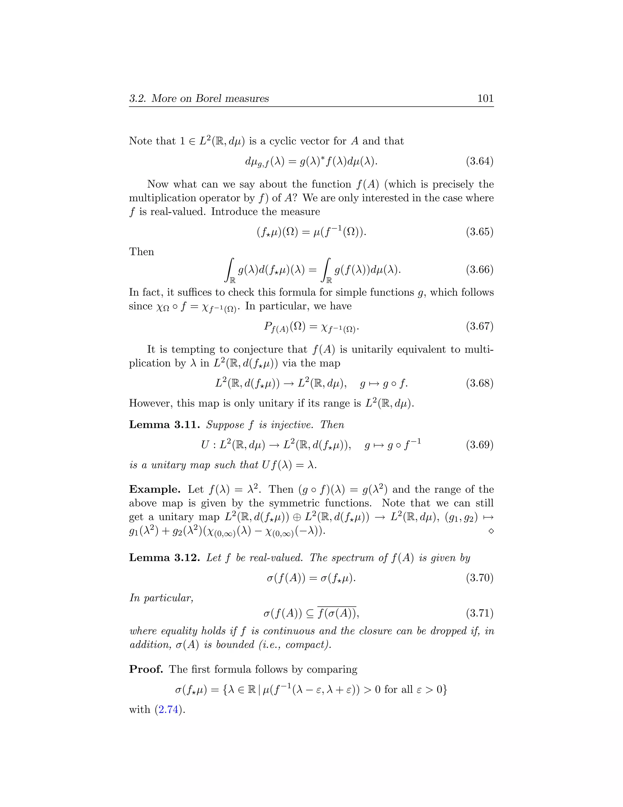 3.2. More on Borel measures                                                 101


Note that 1 ∈ L2 (R, dµ) is a cyclic vector for A and that
                            dµg,f (λ) = g(λ)∗ f (λ)dµ(λ).                 (3.64)

    Now what can we say about the function f (A) (which is precisely the
multiplication operator by f ) of A? We are only interested in the case where
f is real-valued. Introduce the measure
                              (f µ)(Ω) = µ(f −1 (Ω)).                     (3.65)
Then
                           g(λ)d(f µ)(λ) =         g(f (λ))dµ(λ).         (3.66)
                       R                       R
In fact, it suﬃces to check this formula for simple functions g, which follows
since χΩ ◦ f = χf −1 (Ω) . In particular, we have
                                Pf (A) (Ω) = χf −1 (Ω) .                  (3.67)

    It is tempting to conjecture that f (A) is unitarily equivalent to multi-
plication by λ in L2 (R, d(f µ)) via the map
                   L2 (R, d(f µ)) → L2 (R, dµ),            g → g ◦ f.     (3.68)
However, this map is only unitary if its range is L2 (R, dµ).
Lemma 3.11. Suppose f is injective. Then
                 U : L2 (R, dµ) → L2 (R, d(f µ)),          g → g ◦ f −1   (3.69)
is a unitary map such that U f (λ) = λ.

Example. Let f (λ) = λ2 . Then (g ◦ f )(λ) = g(λ2 ) and the range of the
above map is given by the symmetric functions. Note that we can still
get a unitary map L2 (R, d(f µ)) ⊕ L2 (R, d(f µ)) → L2 (R, dµ), (g1 , g2 ) →
g1 (λ2 ) + g2 (λ2 )(χ(0,∞) (λ) − χ(0,∞) (−λ)).

Lemma 3.12. Let f be real-valued. The spectrum of f (A) is given by
                                σ(f (A)) = σ(f µ).                        (3.70)
In particular,
                                σ(f (A)) ⊆ f (σ(A)),                      (3.71)
where equality holds if f is continuous and the closure can be dropped if, in
addition, σ(A) is bounded (i.e., compact).

Proof. The ﬁrst formula follows by comparing
          σ(f µ) = {λ ∈ R | µ(f −1 (λ − ε, λ + ε))  0 for all ε  0}
with (2.74).
 