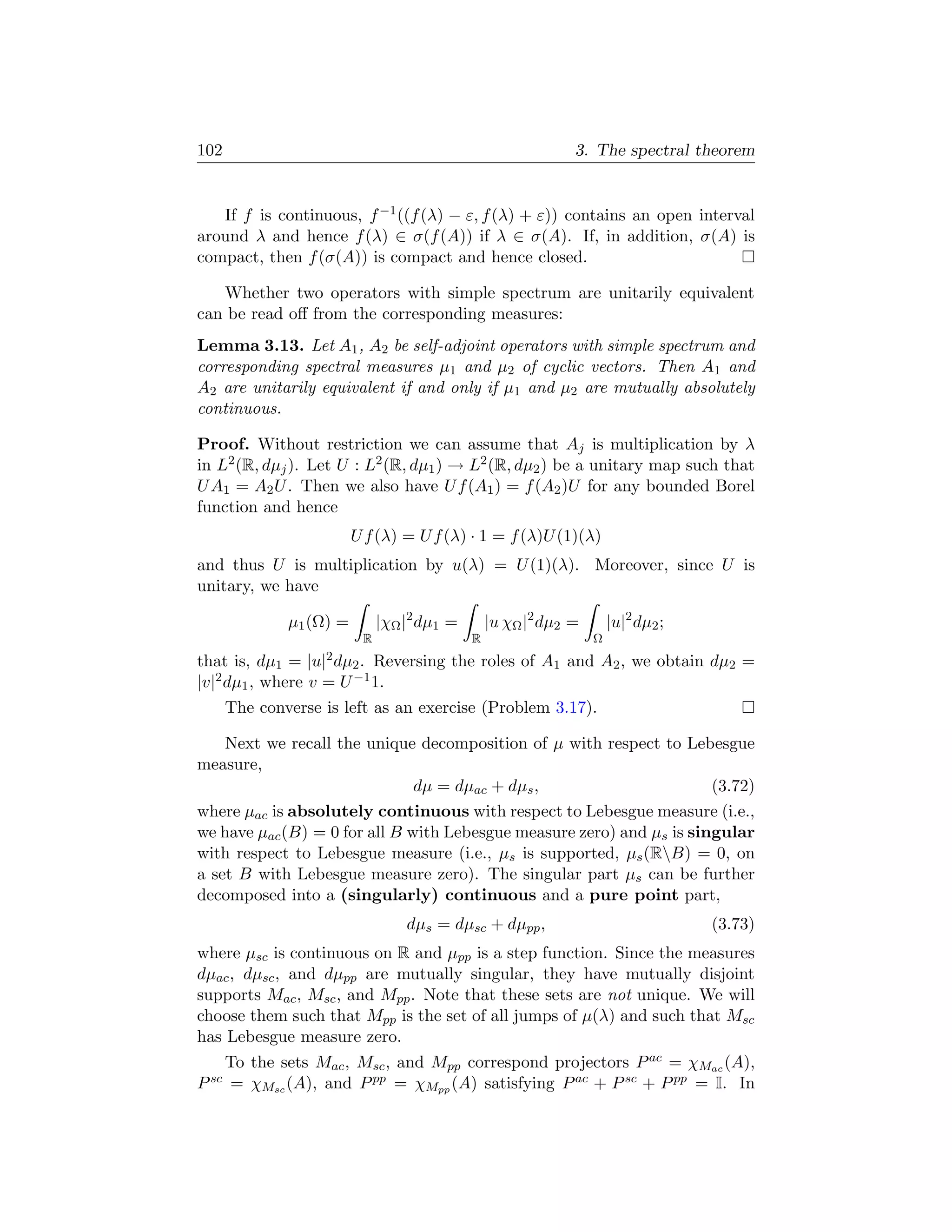 102                                                             3. The spectral theorem


   If f is continuous, f −1 ((f (λ) − ε, f (λ) + ε)) contains an open interval
around λ and hence f (λ) ∈ σ(f (A)) if λ ∈ σ(A). If, in addition, σ(A) is
compact, then f (σ(A)) is compact and hence closed.

   Whether two operators with simple spectrum are unitarily equivalent
can be read oﬀ from the corresponding measures:
Lemma 3.13. Let A1 , A2 be self-adjoint operators with simple spectrum and
corresponding spectral measures µ1 and µ2 of cyclic vectors. Then A1 and
A2 are unitarily equivalent if and only if µ1 and µ2 are mutually absolutely
continuous.

Proof. Without restriction we can assume that Aj is multiplication by λ
in L2 (R, dµj ). Let U : L2 (R, dµ1 ) → L2 (R, dµ2 ) be a unitary map such that
U A1 = A2 U . Then we also have U f (A1 ) = f (A2 )U for any bounded Borel
function and hence
                          U f (λ) = U f (λ) · 1 = f (λ)U (1)(λ)
and thus U is multiplication by u(λ) = U (1)(λ). Moreover, since U is
unitary, we have

               µ1 (Ω) =         |χΩ |2 dµ1 =       |u χΩ |2 dµ2 =       |u|2 dµ2 ;
                            R                  R                    Ω
that is, dµ1 =    |u|2 dµ
                      2 . Reversing the roles of A1 and A2 , we obtain dµ2 =
|v|2 dµ1 , where v = U −1 1.
       The converse is left as an exercise (Problem 3.17).

    Next we recall the unique decomposition of µ with respect to Lebesgue
measure,
                               dµ = dµac + dµs ,                       (3.72)
where µac is absolutely continuous with respect to Lebesgue measure (i.e.,
we have µac (B) = 0 for all B with Lebesgue measure zero) and µs is singular
with respect to Lebesgue measure (i.e., µs is supported, µs (RB) = 0, on
a set B with Lebesgue measure zero). The singular part µs can be further
decomposed into a (singularly) continuous and a pure point part,
                                    dµs = dµsc + dµpp ,                              (3.73)
where µsc is continuous on R and µpp is a step function. Since the measures
dµac , dµsc , and dµpp are mutually singular, they have mutually disjoint
supports Mac , Msc , and Mpp . Note that these sets are not unique. We will
choose them such that Mpp is the set of all jumps of µ(λ) and such that Msc
has Lebesgue measure zero.
       To the sets Mac , Msc , and Mpp correspond projectors P ac = χMac (A),
P sc   = χMsc (A), and P pp = χMpp (A) satisfying P ac + P sc + P pp = I. In
 