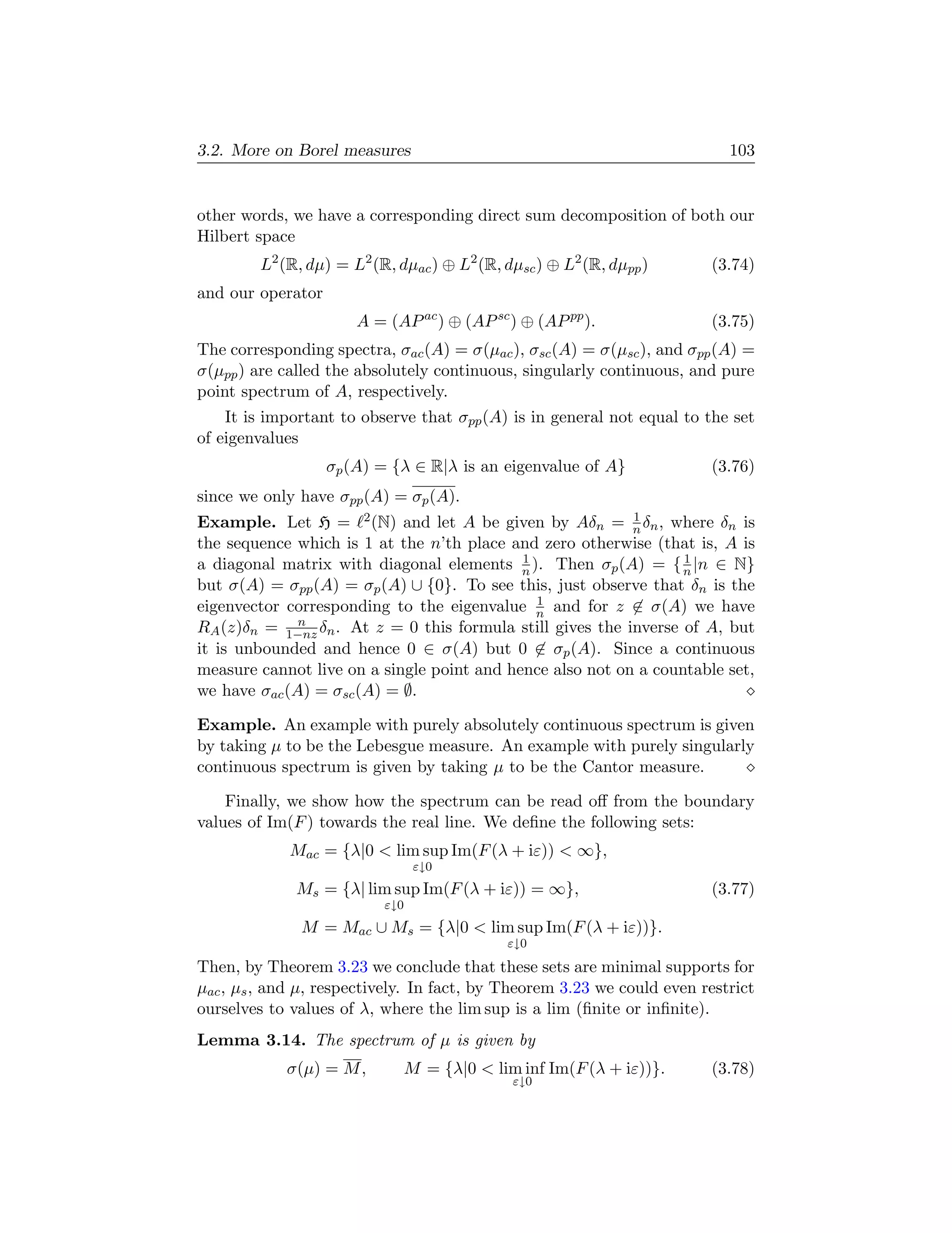 3.2. More on Borel measures                                                103


other words, we have a corresponding direct sum decomposition of both our
Hilbert space
        L2 (R, dµ) = L2 (R, dµac ) ⊕ L2 (R, dµsc ) ⊕ L2 (R, dµpp )      (3.74)
and our operator
                       A = (AP ac ) ⊕ (AP sc ) ⊕ (AP pp ).              (3.75)
The corresponding spectra, σac (A) = σ(µac ), σsc (A) = σ(µsc ), and σpp (A) =
σ(µpp ) are called the absolutely continuous, singularly continuous, and pure
point spectrum of A, respectively.
    It is important to observe that σpp (A) is in general not equal to the set
of eigenvalues
                   σp (A) = {λ ∈ R|λ is an eigenvalue of A}             (3.76)
since we only have σpp (A) = σp (A).
                                                            1
Example. Let H = 2 (N) and let A be given by Aδn = n δn , where δn is
the sequence which is 1 at the n’th place and zero otherwise (that is, A is
                                            1                      1
a diagonal matrix with diagonal elements n ). Then σp (A) = { n |n ∈ N}
but σ(A) = σpp (A) = σp (A) ∪ {0}. To see this, just observe that δn is the
                                              1
eigenvector corresponding to the eigenvalue n and for z ∈ σ(A) we have
              n
RA (z)δn = 1−nz δn . At z = 0 this formula still gives the inverse of A, but
it is unbounded and hence 0 ∈ σ(A) but 0 ∈ σp (A). Since a continuous
measure cannot live on a single point and hence also not on a countable set,
we have σac (A) = σsc (A) = ∅.

Example. An example with purely absolutely continuous spectrum is given
by taking µ to be the Lebesgue measure. An example with purely singularly
continuous spectrum is given by taking µ to be the Cantor measure.

    Finally, we show how the spectrum can be read oﬀ from the boundary
values of Im(F ) towards the real line. We deﬁne the following sets:
             Mac = {λ|0  lim sup Im(F (λ + iε))  ∞},
                                 ε↓0
              Ms = {λ| lim sup Im(F (λ + iε)) = ∞},                     (3.77)
                           ε↓0
              M = Mac ∪ Ms = {λ|0  lim sup Im(F (λ + iε))}.
                                             ε↓0

Then, by Theorem 3.23 we conclude that these sets are minimal supports for
µac , µs , and µ, respectively. In fact, by Theorem 3.23 we could even restrict
ourselves to values of λ, where the lim sup is a lim (ﬁnite or inﬁnite).
Lemma 3.14. The spectrum of µ is given by
            σ(µ) = M ,       M = {λ|0  lim inf Im(F (λ + iε))}.        (3.78)
                                             ε↓0
 