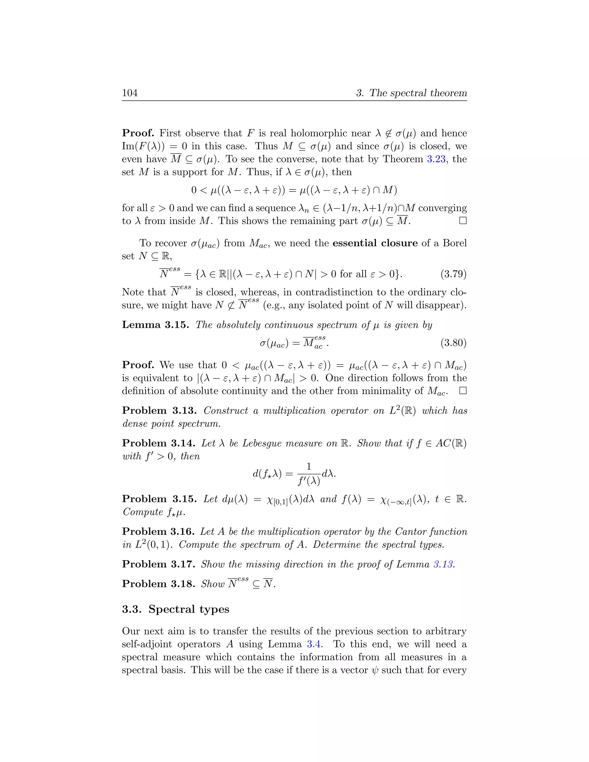 104                                                      3. The spectral theorem


Proof. First observe that F is real holomorphic near λ ∈ σ(µ) and hence
Im(F (λ)) = 0 in this case. Thus M ⊆ σ(µ) and since σ(µ) is closed, we
even have M ⊆ σ(µ). To see the converse, note that by Theorem 3.23, the
set M is a support for M . Thus, if λ ∈ σ(µ), then
                    0  µ((λ − ε, λ + ε)) = µ((λ − ε, λ + ε) ∩ M )
for all ε  0 and we can ﬁnd a sequence λn ∈ (λ−1/n, λ+1/n)∩M converging
to λ from inside M . This shows the remaining part σ(µ) ⊆ M .

    To recover σ(µac ) from Mac , we need the essential closure of a Borel
set N ⊆ R,
            ess
        N         = {λ ∈ R||(λ − ε, λ + ε) ∩ N |  0 for all ε  0}.      (3.79)
              ess
Note that N     is closed, whereas, in contradistinction to the ordinary clo-
                            ess
sure, we might have N ⊂ N       (e.g., any isolated point of N will disappear).
Lemma 3.15. The absolutely continuous spectrum of µ is given by
                                                 ess
                                     σ(µac ) = M ac .                     (3.80)

Proof. We use that 0  µac ((λ − ε, λ + ε)) = µac ((λ − ε, λ + ε) ∩ Mac )
is equivalent to |(λ − ε, λ + ε) ∩ Mac |  0. One direction follows from the
deﬁnition of absolute continuity and the other from minimality of Mac .
Problem 3.13. Construct a multiplication operator on L2 (R) which has
dense point spectrum.
Problem 3.14. Let λ be Lebesgue measure on R. Show that if f ∈ AC(R)
with f  0, then
                                    1
                         d(f λ) =       dλ.
                                  f (λ)
Problem 3.15. Let dµ(λ) = χ[0,1] (λ)dλ and f (λ) = χ(−∞,t] (λ), t ∈ R.
Compute f µ.
Problem 3.16. Let A be the multiplication operator by the Cantor function
in L2 (0, 1). Compute the spectrum of A. Determine the spectral types.
Problem 3.17. Show the missing direction in the proof of Lemma 3.13.
                              ess
Problem 3.18. Show N                ⊆ N.

3.3. Spectral types
Our next aim is to transfer the results of the previous section to arbitrary
self-adjoint operators A using Lemma 3.4. To this end, we will need a
spectral measure which contains the information from all measures in a
spectral basis. This will be the case if there is a vector ψ such that for every
 
